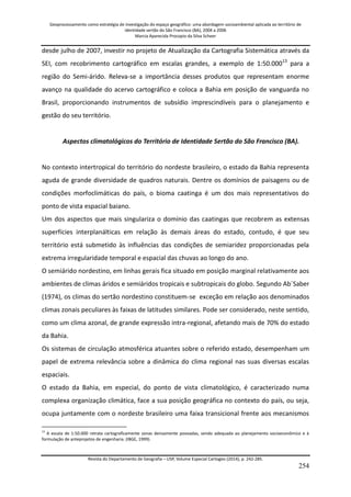Geoprocessamento como estratégia de investigação do espaço geográfico: uma abordagem socioambiental aplicada ao território de 
identidade sertão do São Francisco (BA), 2004 a 2006 
Marcia Aparecida Procopio da Silva Scheer 
Revista do Departamento de Geografia – USP, Volume Especial Cartogeo (2014), p. 242-285. 
254 
desde julho de 2007, investir no projeto de Atualização da Cartografia Sistemática através da SEI, com recobrimento cartográfico em escalas grandes, a exemplo de 1:50.00013 para a região do Semi-árido. Releva-se a importância desses produtos que representam enorme avanço na qualidade do acervo cartográfico e coloca a Bahia em posição de vanguarda no Brasil, proporcionando instrumentos de subsídio imprescindíveis para o planejamento e gestão do seu território. Aspectos climatológicos do Território de Identidade Sertão do São Francisco (BA). No contexto intertropical do território do nordeste brasileiro, o estado da Bahia representa aguda de grande diversidade de quadros naturais. Dentre os domínios de paisagens ou de condições morfoclimáticas do país, o bioma caatinga é um dos mais representativos do ponto de vista espacial baiano. Um dos aspectos que mais singulariza o domínio das caatingas que recobrem as extensas superfícies interplanálticas em relação às demais áreas do estado, contudo, é que seu território está submetido às influências das condições de semiaridez proporcionadas pela extrema irregularidade temporal e espacial das chuvas ao longo do ano. O semiárido nordestino, em linhas gerais fica situado em posição marginal relativamente aos ambientes de climas áridos e semiáridos tropicais e subtropicais do globo. Segundo Ab´Saber (1974), os climas do sertão nordestino constituem-se exceção em relação aos denominados climas zonais peculiares às faixas de latitudes similares. Pode ser considerado, neste sentido, como um clima azonal, de grande expressão intra-regional, afetando mais de 70% do estado da Bahia. Os sistemas de circulação atmosférica atuantes sobre o referido estado, desempenham um papel de extrema relevância sobre a dinâmica do clima regional nas suas diversas escalas espaciais. 
O estado da Bahia, em especial, do ponto de vista climatológico, é caracterizado numa complexa organização climática, face a sua posição geográfica no contexto do país, ou seja, ocupa juntamente com o nordeste brasileiro uma faixa transicional frente aos mecanismos 
13 A escala de 1:50.000 retrata cartograficamente zonas densamente povoadas, sendo adequada ao planejamento socioeconômico e à formulação de anteprojetos de engenharia. (IBGE, 1999).  