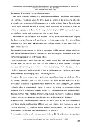 Geoprocessamento como estratégia de investigação do espaço geográfico: uma abordagem socioambiental aplicada ao território de 
identidade sertão do São Francisco (BA), 2004 a 2006 
Marcia Aparecida Procopio da Silva Scheer 
Revista do Departamento de Geografia – USP, Volume Especial Cartogeo (2014), p. 242-285. 
255 
dos sistemas de circulação meteorológicos atuantes. O setor norte do estado, onde situa-se a região denominada de Território de Identidade do São Francisco, representa uma das áreas cujas as condições de semiaridez são mais acentuadas com um regime pluvial extremamente irregular ao longo do ano. Os máximos de chuvas, além de muito reduzido e variável, estão submetidos na maioria das vezes aos efeitos propagados pela Zona de Convergência Intertropical (ZCIT) representada pelas instabilidades meteorológicas oriundas do setor norte da Bahia. O estado da Bahia possui cerca de mais de 320211Km2 do seu território inserido no Polígono das Secas abrangendo um grande contingente populacional, portanto a área submetida ao fenômeno das secas possui extrema representatividade ambiental e socioeconômica do ponto de vista espacial. Os municípios integrantes do território de Identidade do São Francisco são caracterizados pelo elevado déficit hídrico anual, característica esta que se agrava no sentido de sul para norte em direção aos áreas limítrofes do estado. Estudos realizados (CEI, 1991) informam que cerca de 75% da área total do semiárido estão incluídas como de risco de seca alto. Nos 25% restantes, o risco é médio. A estiagem acontece, normalmente, com maior ou menor intensidade, em função das condições climáticas próprias da região semiárida. A seca se configura quando a estiagem se prolonga excessivamente, levando a população a uma situação crítica. A preocupação com a escassez e a irregularidade espacial das chuvas no estado da Bahia e no nordeste brasileiro, tem sido uma constante em vários estudos realizados, e esta preocupação se acentua no que se refere ao fenômeno das secas. Aldaz (1971), em trabalho realizado sobre a caracterização pluvial do regime das chuvas no nordeste, analizam anomalias pluviais ocorridas ao longo do período 1914-1960 demonstrando que a ocorrência de anos anormais não é habitual. Predominam períodos significativos e extremos de seca, embora, sem o mesmo grau de frequência, ocorram, também extremos chuvosos. A área escolhida para efeito de realização deste estudo do ponto de vista pluvial encontra-se inserida na isoieta anual inferior a 600mm, com duas estações bem marcadas: a seca e a chuvosa. O quadro 01 apresenta alguns aspectos climatológicos relacionados a alguns municípios do Território de Identidade Sertão do São Francisco. 
A temperatura média anual varia em torno de 24 a 26 oC, podendo as temperaturas  