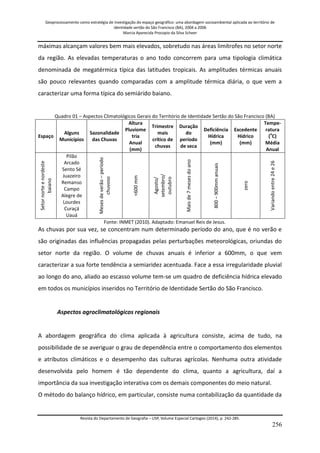 Geoprocessamento como estratégia de investigação do espaço geográfico: uma abordagem socioambiental aplicada ao território de 
identidade sertão do São Francisco (BA), 2004 a 2006 
Marcia Aparecida Procopio da Silva Scheer 
Revista do Departamento de Geografia – USP, Volume Especial Cartogeo (2014), p. 242-285. 
256 
máximas alcançam valores bem mais elevados, sobretudo nas áreas limítrofes no setor norte da região. As elevadas temperaturas o ano todo concorrem para uma tipologia climática denominada de megatérmica típica das latitudes tropicais. As amplitudes térmicas anuais são pouco relevantes quando comparadas com a amplitude térmica diária, o que vem a caracterizar uma forma típica do semiárido baiano. Quadro 01 – Aspectos Climatológicos Gerais do Território de Identidade Sertão do São Francisco (BA) 
Espaço 
Alguns Municípios 
Sazonalidade das Chuvas 
Altura Pluviome tria Anual (mm) 
Trimestre mais crítico de chuvas 
Duração do período de seca 
Deficiência Hídrica (mm) 
Excedente Hídrico (mm) 
Tempe- ratura (oC) Média Anual 
Setor norte e nordeste baiano 
Pilão Arcado Sento Sé Juazeiro Remanso Campo Alegre de Lourdes Curaçá Uauá 
Meses de verão – período chuvoso 
<600 mm 
Agosto/ setembro/ outubro 
Mais de 7 meses do ano 
800 – 900mm anuais 
zero 
Variando entre 24 e 26 
Fonte: INMET (2010). Adaptado: Emanuel Reis de Jesus. As chuvas por sua vez, se concentram num determinado período do ano, que é no verão e são originadas das influências propagadas pelas perturbações meteorológicas, oriundas do setor norte da região. O volume de chuvas anuais é inferior a 600mm, o que vem caracterizar a sua forte tendência a semiaridez acentuada. Face a essa irregularidade pluvial ao longo do ano, aliado ao escasso volume tem-se um quadro de deficiência hídrica elevado em todos os municípios inseridos no Território de Identidade Sertão do São Francisco. Aspectos agroclimatológicos regionais A abordagem geográfica do clima aplicada à agricultura consiste, acima de tudo, na possibilidade de se averiguar o grau de dependência entre o comportamento dos elementos e atributos climáticos e o desempenho das culturas agrícolas. Nenhuma outra atividade desenvolvida pelo homem é tão dependente do clima, quanto a agricultura, daí a importância da sua investigação interativa com os demais componentes do meio natural. 
O método do balanço hídrico, em particular, consiste numa contabilização da quantidade da  