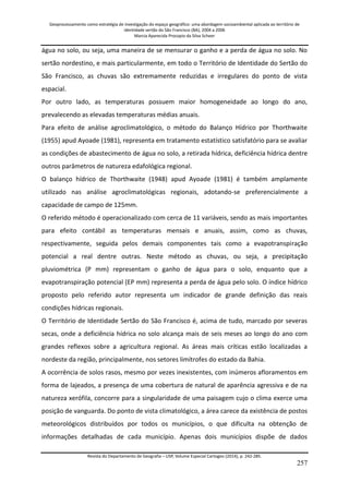 Geoprocessamento como estratégia de investigação do espaço geográfico: uma abordagem socioambiental aplicada ao território de 
identidade sertão do São Francisco (BA), 2004 a 2006 
Marcia Aparecida Procopio da Silva Scheer 
Revista do Departamento de Geografia – USP, Volume Especial Cartogeo (2014), p. 242-285. 
257 
água no solo, ou seja, uma maneira de se mensurar o ganho e a perda de água no solo. No sertão nordestino, e mais particularmente, em todo o Território de Identidade do Sertão do São Francisco, as chuvas são extremamente reduzidas e irregulares do ponto de vista espacial. Por outro lado, as temperaturas possuem maior homogeneidade ao longo do ano, prevalecendo as elevadas temperaturas médias anuais. Para efeito de análise agroclimatológico, o método do Balanço Hídrico por Thorthwaite (1955) apud Ayoade (1981), representa em tratamento estatístico satisfatório para se avaliar as condições de abastecimento de água no solo, a retirada hídrica, deficiência hídrica dentre outros parâmetros de natureza edafológica regional. O balanço hídrico de Thorthwaite (1948) apud Ayoade (1981) é também amplamente utilizado nas análise agroclimatológicas regionais, adotando-se preferencialmente a capacidade de campo de 125mm. O referido método é operacionalizado com cerca de 11 variáveis, sendo as mais importantes para efeito contábil as temperaturas mensais e anuais, assim, como as chuvas, respectivamente, seguida pelos demais componentes tais como a evapotranspiração potencial a real dentre outras. Neste método as chuvas, ou seja, a precipitação pluviométrica (P mm) representam o ganho de água para o solo, enquanto que a evapotranspiração potencial (EP mm) representa a perda de água pelo solo. O índice hídrico proposto pelo referido autor representa um indicador de grande definição das reais condições hídricas regionais. O Território de Identidade Sertão do São Francisco é, acima de tudo, marcado por severas secas, onde a deficiência hídrica no solo alcança mais de seis meses ao longo do ano com grandes reflexos sobre a agricultura regional. As áreas mais críticas estão localizadas a nordeste da região, principalmente, nos setores limítrofes do estado da Bahia. 
A ocorrência de solos rasos, mesmo por vezes inexistentes, com inúmeros afloramentos em forma de lajeados, a presença de uma cobertura de natural de aparência agressiva e de na natureza xerófila, concorre para a singularidade de uma paisagem cujo o clima exerce uma posição de vanguarda. Do ponto de vista climatológico, a área carece da existência de postos meteorológicos distribuídos por todos os municípios, o que dificulta na obtenção de informações detalhadas de cada município. Apenas dois municípios dispõe de dados  