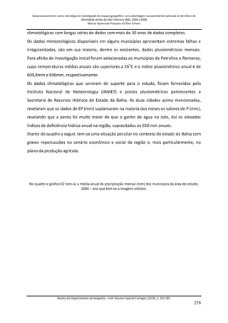 Geoprocessamento como estratégia de investigação do espaço geográfico: uma abordagem socioambiental aplicada ao território de 
identidade sertão do São Francisco (BA), 2004 a 2006 
Marcia Aparecida Procopio da Silva Scheer 
Revista do Departamento de Geografia – USP, Volume Especial Cartogeo (2014), p. 242-285. 
258 
climatológicos com longas séries de dados com mais de 30 anos de dados completos. Os dados meteorológicos disponíveis em alguns municípios apresentam extremas falhas e irregularidades, são em sua maioria, dentre os existentes, dados pluviométricos mensais. Para efeito de investigação inicial foram selecionadas os municípios de Petrolina e Remanso, cujas temperaturas médias anuais são superiores a 26oC e o índice pluviométrico anual é de 609,8mm e 696mm, respectivamente. Os dados climatológicos que serviram de suporte para o estudo, foram fornecidos pelo Instituto Nacional de Meteorologia (INMET) e postos pluviométricos pertencentes a Secretaria de Recursos Hídricos do Estado da Bahia. As duas cidades acima mencionadas, revelaram que os dados de EP (mm) suplantaram na maioria dos meses os valores de P (mm), revelando que a perda foi muito maior do que o ganho de água no solo, daí os elevados índices de deficiência hídrica anual na região, supracitados os 650 mm anuais. Diante do quadro a seguir, tem-se uma situação peculiar no contexto do estado da Bahia com graves repercussões no cenário econômico e social da região e, mais particularmente, no plano da produção agrícola. No quadro e gráfico 02 tem-se a média anual da precipitação mensal (mm) dos municípios da área de estudo, 2004 – ano que tem-se a imagens orbitais.  