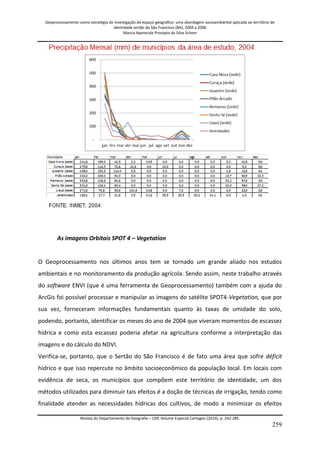 Geoprocessamento como estratégia de investigação do espaço geográfico: uma abordagem socioambiental aplicada ao território de 
identidade sertão do São Francisco (BA), 2004 a 2006 
Marcia Aparecida Procopio da Silva Scheer 
Revista do Departamento de Geografia – USP, Volume Especial Cartogeo (2014), p. 242-285. 
259 
As imagens Orbitais SPOT 4 – Vegetation O Geoprocessamento nos últimos anos tem se tornado um grande aliado nos estudos ambientais e no monitoramento da produção agrícola. Sendo assim, neste trabalho através do software ENVI (que é uma ferramenta de Geoprocessamento) também com a ajuda do ArcGis foi possível processar e manipular as imagens do satélite SPOT4-Vegetation, que por sua vez, forneceram informações fundamentais quanto às taxas de umidade do solo, podendo, portanto, identificar os meses do ano de 2004 que viveram momentos de escassez hídrica e como esta escassez poderia afetar na agricultura conforme a interpretação das imagens e do cálculo do NDVI. 
Verifica-se, portanto, que o Sertão do São Francisco é de fato uma área que sofre déficit hídrico e que isso repercute no âmbito socioeconômico da população local. Em locais com evidência de seca, os municípios que compõem este território de identidade, um dos métodos utilizados para diminuir tais efeitos é a doção de técnicas de irrigação, tendo como finalidade atender as necessidades hídricas dos cultivos, de modo a minimizar os efeitos  