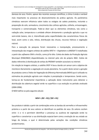 Geoprocessamento como estratégia de investigação do espaço geográfico: uma abordagem socioambiental aplicada ao território de 
identidade sertão do São Francisco (BA), 2004 a 2006 
Marcia Aparecida Procopio da Silva Scheer 
Revista do Departamento de Geografia – USP, Volume Especial Cartogeo (2014), p. 242-285. 
260 
danosos da seca. Porém, apesar dos recentes avanços científicos, o clima é ainda a variável mais importante no processo de desenvolvimento da prática agrícola. Os parâmetros climáticos exercem influência sobre todos os estágios da cadeia produtiva, incluindo a preparação do solo, semeadura, crescimento dos cultivos agrícolas, colheita, armazenagem, transporte e comercialização. Pode-se dizer que os elementos climáticos, tais como a radiação solar, temperatura e umidade afetam diretamente a produção agrícola e que no semi-árido baiano, isto é, intensificado pelas especificidades das características físicas do local, assim como o solo, relevo, distribuição das chuvas, recursos hídricos e vegetação natural. Para a execução da pesquisa foram necessários a manipulação, processamento e interpretação das imagens orbitais do satélite SPOT 4 – Vegetation e LANDSAT 5 trabalhadas a partir dos softwares ENVI e ArcGis, como já foi dito. Coleta de dados da Produção Agrícola Municipal (PAM/IBGE) disponibilizados na internet pelo site do próprio IBGE. Coleta de dados referentes à distribuição de verbas do PRONAF também acessíveis na internet. Em relação às imagens orbitais, o satélite SPOT 4 leva a bordo um sensor com o objetivo de monitorar diariamente a vegetação em escala planetária. Foi a partir deste sensor a geração de produtos como o Índice de Vegetação da Diferença Normalizada (NDVI) que é utilizado na estimativa da produção agrícola com relações à precipitação e temperatura. Sendo assim, tornou-se de fundamental importância a aplicação deste instrumento para detectar a distribuição da cobertura vegetal verde na superfície e sua evolução no período analisado (2004-2006). O NDVI define-se pela seguinte cálculo: NDVI = (R2 – R1) / (R2 + R1) Seu produto é obtido a partir de combinações entre as bandas do vermelho e infravermelho próximo e a partir de seus valores se identificam os padrões de seca. Os valores oscilam entre -1 e +1 e permitem identificar a presença ou ausência de vegetação verde na superfície e caracterizar a sua distribuição espacial bem como a evolução de seu estado ao longo do tempo, a qual é determinada pelas variações das condições climáticas predominantes.  