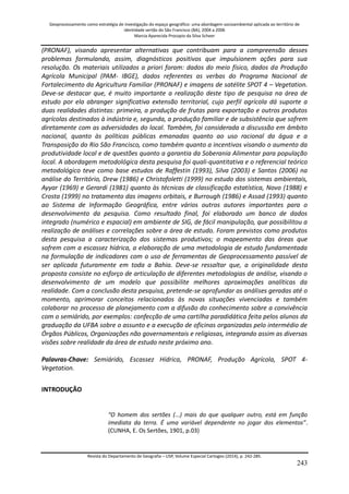 Geoprocessamento como estratégia de investigação do espaço geográfico: uma abordagem socioambiental aplicada ao território de 
identidade sertão do São Francisco (BA), 2004 a 2006 
Marcia Aparecida Procopio da Silva Scheer 
Revista do Departamento de Geografia – USP, Volume Especial Cartogeo (2014), p. 242-285. 
243 
(PRONAF), visando apresentar alternativas que contribuam para a compreensão desses problemas formulando, assim, diagnósticos positivos que impulsionem ações para sua resolução. Os materiais utilizados a priori foram: dados do meio físico, dados da Produção Agrícola Municipal (PAM- IBGE), dados referentes as verbas do Programa Nacional de Fortalecimento da Agricultura Familiar (PRONAF) e imagens de satélite SPOT 4 – Vegetation. Deve-se destacar que, é muito importante a realização deste tipo de pesquisa na área de estudo por ela abranger significativa extensão territorial, cujo perfil agrícola dá suporte a duas realidades distintas: primeira, a produção de frutas para exportação e outros produtos agrícolas destinados à indústria e, segunda, a produção familiar e de subsistência que sofrem diretamente com as adversidades do local. Também, foi considerada a discussão em âmbito nacional, quanto às políticas públicas emanadas quanto ao uso racional da água e a Transposição do Rio São Francisco, como também quanto a incentivos visando o aumento da produtividade local e de questões quanto a garantia da Soberania Alimentar para população local. A abordagem metodológica desta pesquisa foi quali-quantitativa e o referencial teórico metodológico teve como base estudos de Raffestin (1993), Silva (2003) e Santos (2006) na análise do Território, Drew (1986) e Christofoletti (1999) no estudo dos sistemas ambientais, Ayyar (1969) e Gerardi (1981) quanto às técnicas de classificação estatística, Novo (1988) e Crosta (1999) no tratamento das imagens orbitais, e Burrough (1986) e Assad (1993) quanto ao Sistema de Informação Geográfica, entre vários outros autores importantes para o desenvolvimento da pesquisa. Como resultado final, foi elaborado um banco de dados integrado (numérico e espacial) em ambiente de SIG, de fácil manipulação, que possibilitou a realização de análises e correlações sobre a área de estudo. Foram previstos como produtos desta pesquisa a caracterização dos sistemas produtivos; o mapeamento das áreas que sofrem com a escassez hídrica, a elaboração de uma metodologia de estudo fundamentada na formulação de indicadores com o uso de ferramentas de Geoprocessamento passível de ser aplicada futuramente em toda a Bahia. Deve-se ressaltar que, a originalidade desta proposta consiste no esforço de articulação de diferentes metodologias de análise, visando o desenvolvimento de um modelo que possibilite melhores aproximações analíticas da realidade. Com a conclusão desta pesquisa, pretende-se aprofundar as análises geradas até o momento, aprimorar conceitos relacionados às novas situações vivenciadas e também colaborar no processo de planejamento com a difusão do conhecimento sobre a convivência com o semiárido, por exemplos: confecção de uma cartilha paradidática feita pelos alunos da graduação da UFBA sobre o assunto e a execução de oficinas organizadas pelo intermédio de Órgãos Públicos, Organizações não governamentais e religiosas, integrando assim as diversas visões sobre realidade da área de estudo neste próximo ano. Palavras-Chave: Semiárido, Escassez Hídrica, PRONAF, Produção Agrícola, SPOT 4- Vegetation. INTRODUÇÃO “O homem dos sertões (...) mais do que qualquer outro, está em função imediata da terra. É uma variável dependente no jogar dos elementos”. (CUNHA, E. Os Sertões, 1901, p.03) 
 