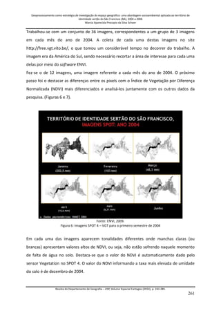 Geoprocessamento como estratégia de investigação do espaço geográfico: uma abordagem socioambiental aplicada ao território de 
identidade sertão do São Francisco (BA), 2004 a 2006 
Marcia Aparecida Procopio da Silva Scheer 
Revista do Departamento de Geografia – USP, Volume Especial Cartogeo (2014), p. 242-285. 
261 
Trabalhou-se com um conjunto de 36 imagens, correspondentes a um grupo de 3 imagens em cada mês do ano de 2004. A coleta de cada uma destas imagens no site http://free.vgt.vito.be/, o que tomou um considerável tempo no decorrer do trabalho. A imagem era da América do Sul, sendo necessário recortar a área de interesse para cada uma delas por meio do software ENVI. Fez-se o de 12 imagens, uma imagem referente a cada mês do ano de 2004. O próximo passo foi o destacar as diferenças entre os pixels com o Índice de Vegetação por Diferença Normalizada (NDVI) mais diferenciados e analisá-los juntamente com os outros dados da pesquisa. (Figuras 6 e 7). 
Fonte: ENVI, 2009. Figura 6: Imagens SPOT 4 – VGT para o primeiro semestre de 2004 Em cada uma das imagens aparecem tonalidades diferentes onde manchas claras (ou brancas) apresentam valores altos de NDVI, ou seja, não estão sofrendo naquele momento de falta de água no solo. Destaca-se que o valor do NDVI é automaticamente dado pelo sensor Vegetation no SPOT 4. O valor do NDVI informando a taxa mais elevada de umidade do solo é de dezembro de 2004. 
 
