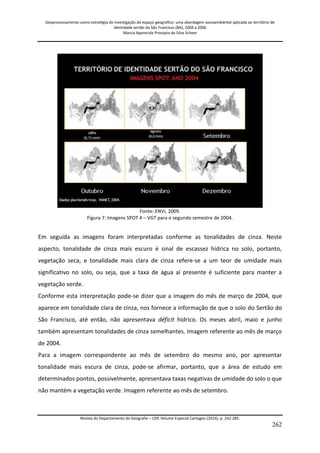 Geoprocessamento como estratégia de investigação do espaço geográfico: uma abordagem socioambiental aplicada ao território de 
identidade sertão do São Francisco (BA), 2004 a 2006 
Marcia Aparecida Procopio da Silva Scheer 
Revista do Departamento de Geografia – USP, Volume Especial Cartogeo (2014), p. 242-285. 
262 
Fonte: ENVI, 2009. Figura 7: Imagens SPOT 4 – VGT para o segundo semestre de 2004. Em seguida as imagens foram interpretadas conforme as tonalidades de cinza. Neste aspecto, tonalidade de cinza mais escuro é sinal de escassez hídrica no solo, portanto, vegetação seca, e tonalidade mais clara de cinza refere-se a um teor de umidade mais significativo no solo, ou seja, que a taxa de água aí presente é suficiente para manter a vegetação verde. Conforme esta interpretação pode-se dizer que a imagem do mês de março de 2004, que aparece em tonalidade clara de cinza, nos fornece a informação de que o solo do Sertão do São Francisco, até então, não apresentava déficit hídrico. Os meses abril, maio e junho também apresentam tonalidades de cinza semelhantes. Imagem referente ao mês de março de 2004. Para a imagem correspondente ao mês de setembro do mesmo ano, por apresentar tonalidade mais escura de cinza, pode-se afirmar, portanto, que a área de estudo em determinados pontos, possivelmente, apresentava taxas negativas de umidade do solo o que não mantém a vegetação verde. Imagem referente ao mês de setembro.  