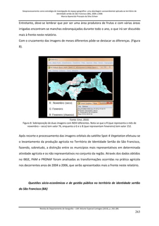 Geoprocessamento como estratégia de investigação do espaço geográfico: uma abordagem socioambiental aplicada ao território de 
identidade sertão do São Francisco (BA), 2004 a 2006 
Marcia Aparecida Procopio da Silva Scheer 
Revista do Departamento de Geografia – USP, Volume Especial Cartogeo (2014), p. 242-285. 
263 
Entretanto, deve-se lembrar que por ser uma área produtora de frutas e com várias áreas irrigadas encontram-se manchas esbranquiçadas durante todo o ano, o que irá ser discutido mais à frente neste relatório. Com o cruzamento das imagens de meses diferentes pôde-se destacar as diferenças. (Figura 8). 
Fonte: Envi, 2010. Figura 8: Sobreposição de duas imagens com NDVI diferentes. Nota-se que o R (que representa o mês de novembro – seco) tem valor 76, enquanto o G e o B (que representam Fevereiro) tem valor 152. Após recorte e processamento das imagens orbitais do satélite Spot-4 Vegetation efetuou-se o levantamento da produção agrícola no Território de Identidade Sertão do São Francisco, fazendo, sobretudo, a distinção entre os municípios mais representativos em determinada atividade agrícola e os não representativos no conjunto da região. Através dos dados obtidos no IBGE, PAM e PRONAF foram analisadas as transformações ocorridas na prática agrícola nos decorrentes anos de 2004 a 2006, que serão apresentados mais a frente neste relatório. Questões sócio-econômicas e de gestão pública no território de identidade sertão do São Francisco (BA)  