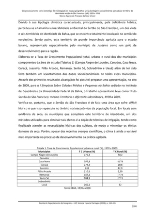 Geoprocessamento como estratégia de investigação do espaço geográfico: uma abordagem socioambiental aplicada ao território de 
identidade sertão do São Francisco (BA), 2004 a 2006 
Marcia Aparecida Procopio da Silva Scheer 
Revista do Departamento de Geografia – USP, Volume Especial Cartogeo (2014), p. 242-285. 
264 
Devido à sua tipologia climática caracterizada, principalmente, pela deficiência hídrica, percebeu-se a tamanha vulnerabilidade ambiental do Sertão do São Francisco, um dos vinte e seis territórios de identidade da Bahia, que se encontra totalmente localizado no semiárido nordestino. Sendo assim, este território de grande importância agrícola para o estado baiano, representado especialmente pelo município de Juazeiro como um pólo de desenvolvimento para a região. Elaborou-se a Taxa de Crescimento Populacional total, urbana e rural dos dez municípios componentes da área de estudo (Tabelas 1) (Campo Alegre de Lourdes, Canudos, Casa Nova, Curaçá, Juazeiro, Pilão Arcado, Remanso, Sento Sé, Sobradinho e Uauá) além de ter sido feito também um levantamento dos dados socioeconômicos de todos estes municípios. Através dos primeiros resultados alcançados foi possível preparar uma apresentação, no ano de 2009, para o I Simpósio Sobre Cidades Médias e Pequenas na Bahia sediado no Instituto de Geociências da Universidade Federal da Bahia, o trabalho apresentado teve como título Sertão do São Francisco: mesmo Território e diferentes identidades, 1970 a 2007. Verifica-se, portanto, que o Sertão do São Francisco é de fato uma área que sofre déficit hídrico e que isso repercute no âmbito socioeconômico da população local. Em locais com evidência de seca, os municípios que compõem este território de identidade, um dos métodos utilizados para diminuir tais efeitos é a doção de técnicas de irrigação, tendo como finalidade atender as necessidades hídricas dos cultivos, de modo a minimizar os efeitos danosos da seca. Porém, apesar dos recentes avanços científicos, o clima é ainda a variável mais importante no processo de desenvolvimento da prática agrícola. Tabela 1. Taxa de Crescimento Populacional urbana e rural (%), 1970 a 2000. 
Municípios 
T C Urbana (%) 
T C Rural (%) 
Campo Alegre de Lourdes 
275,3 
40,2 
Canudos 
- 
- 
Casa Nova 
397,4 
-9,79 
Curaçá 
279,2 
20,8 
Juazeiro 
241 
82,9 
Pilão Arcado 
210,6 
2,59 
Remanso 
187,2 
-7,73 
Sento Sé 
184,9 
-7,11 
Sobradinho 
- 
- 
Uauá 
260,1 
12 
Fonte: IBGE, 1970 a 2000.  