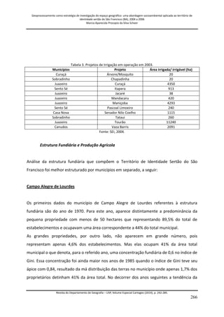 Geoprocessamento como estratégia de investigação do espaço geográfico: uma abordagem socioambiental aplicada ao território de 
identidade sertão do São Francisco (BA), 2004 a 2006 
Marcia Aparecida Procopio da Silva Scheer 
Revista do Departamento de Geografia – USP, Volume Especial Cartogeo (2014), p. 242-285. 
266 
Tabela 3. Projetos de Irrigação em operação em 2003. 
Municípios 
Projeto 
Área irrigada/ irrigável (ha) 
Curaçá 
Árvore/Mosquito 
20 
Sobradinho 
Chapadinha 
20 
Juazeiro 
Curaçá 
4350 
Sento Sé 
Itapera 
913 
Juazeiro 
Jacaré 
38 
Juazeiro 
Mandacaru 
420 
Juazeiro 
Maniçoba 
4293 
Sento Sé 
Pascoal Limoeiro 
240 
Casa Nova 
Senador Nilo Coelho 
1115 
Sobradinho 
Tataui 
260 
Juazeiro 
Tourão 
11240 
Canudos 
Vaza Barris 
2091 
Fonte: SEI, 2004. Estrutura Fundiária e Produção Agrícola Análise da estrutura fundiária que compõem o Território de Identidade Sertão do São Francisco foi melhor estruturado por municípios em separado, a seguir: Campo Alegre de Lourdes Os primeiros dados do município de Campo Alegre de Lourdes referentes à estrutura fundiária são do ano de 1970. Para este ano, aparece distintamente a predominância da pequena propriedade com menos de 50 hectares que representando 89,5% do total de estabelecimentos e ocupavam uma área correspondente a 44% do total municipal. 
As grandes propriedades, por outro lado, não aparecem em grande número, pois representam apenas 4,6% dos estabelecimentos. Mas elas ocupam 41% da área total municipal o que denota, para o referido ano, uma concentração fundiária de 0,6 no índice de Gini. Essa concentração foi ainda maior nos anos de 1985 quando o índice de Gini teve seu ápice com 0,84, resultado da má distribuição das terras no município onde apenas 1,7% dos proprietários detinham 41% da área total. No decorrer dos anos seguintes a tendência da  