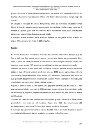 Geoprocessamento como estratégia de investigação do espaço geográfico: uma abordagem socioambiental aplicada ao território de 
identidade sertão do São Francisco (BA), 2004 a 2006 
Marcia Aparecida Procopio da Silva Scheer 
Revista do Departamento de Geografia – USP, Volume Especial Cartogeo (2014), p. 242-285. 
267 
grande concentração de terras permaneceu sendo que apenas dois proprietários (0,05% do total de estabelecimentos) possuíam 23% do total da área do município de Campo Alegre de Lourdes. Em relação a produção de cultivos temporários, entre os municípios estudados Campo Alegre de Lourdes aparece como maior produtor de mandioca e milho, mas o município é também o segundo (junto com Pilão Arcado) maior produtor de feijão. Esses produtos são tipicamente características de pequena propriedade. A produção de mel de abelha deste município aparece 10ª posição no estado da Bahia no ano de 2006, com uma produção de 223 mil quilos. Juazeiro Na análise da estrutura fundiária do município de Juazeiro é interessante destacar que, de fato, o índice de Gini aponta sempre para a concentração das terras no município. Além disso, a partir de 1940 percebe-se a ocorrência de uma ocilação entre 0,6 e 0,86 com destaque para o ano de 1985 quando o município apresentou sua maior concentração. Diferente de muitos outros municípios brasileiros e mesmo baianos, Juazeiro apresenta dados de sua estrutura fundiária ainda nos anos de 1920 quando apresentava extrema concentração fundiária tendo no índice de Gini 0,93. Nesse ano, os dados do IBGE apontam que apenas 5% dos proprietários concentravam cerca de 78% da área total do município, são propriedades que detém entre 5.000 e 25.000 hectares. Já para os anos de 1940 e 1960 ocorre uma pequena redistribuição das áreas e já não aparecem propriedades com mais de 500 hectares e o maior número de propriedades serão de minifúndios e pequenas propriedades sendo que mais de 95% do total possuirão menos de 50hectares. Contudo, em 1996 os dados apontam para uma nova e grande concentração de terras em propriedades com mais de mil hectares. Nesse ano, 0,6% das propriedades (28 estabelecimentos) possuíam 45% do total da área do município de Juazeiro. O município de Juazeiro representava no ano de 2006 26% da produção de cana-de-açúcar do estado da Bahia, com 1.600 mil toneladas em área de 16,6 mil hectares.  