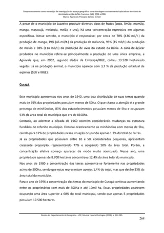 Geoprocessamento como estratégia de investigação do espaço geográfico: uma abordagem socioambiental aplicada ao território de 
identidade sertão do São Francisco (BA), 2004 a 2006 
Marcia Aparecida Procopio da Silva Scheer 
Revista do Departamento de Geografia – USP, Volume Especial Cartogeo (2014), p. 242-285. 
268 
A pesar de o município de Juazeiro produzir diversos tipos de frutas (coco, limão, mamão, manga, maracujá, melancia, melão e uva), há uma concentração expressiva em algumas específicas. Nesse sentido, o município é responsável por cerca de 70% (436 mil/t.) da produção de manga, 19% (46 mil/t.) da produção de melancia, 95% (45 mil/t.) da produção de melão e 98% (114 mil/t.) da produção de uvas do estado da Bahia. A cana-de-açúcar produzida no município refere-se principalmente a prudução de uma única empresa, a Agrovale que, em 2002, segundo dados da Embrapa/IBGE, colheu 13.528 hectaresdo vegetal. Já na produção animal, o município aparece com 3,7 % da produção estadual de eqüinos (SEI/ e IBGE). Curaçá Este município apresentou nos anos de 1940, uma boa distribuição de suas terras quando mais de 95% das propriedades possuíam menos de 50ha. O que chama a atenção é a grande presença de minifúndios, 83% dos estabelecimentos possuíam menos de 5ha e ocupavam 53% da área total do município que era de 8160ha. Contudo, ao adentrar a década de 1960 ocorrem consideráveis mudanças na estrutura fundiária do referido município. Diminui drasticamente os minifúndios com menos de 5ha, caindo para 12% de propriedades nessa situação ocupando apenas 1,2% do total de terras. Já as propriedades que possuíam entre 10 e 50, consideradas pequenas, apresentam crescente proporção, representando 77% e ocupando 50% da área total. Porém, a concentração efetiva começa aparecer de modo muito acentuado. Nesse ano, uma propriedade apenas de 8.700 hectares concentrava 12,4% da área total do município. Nos anos de 1980 a concentração das terras apresenta-se fortemente nas propriedades acima de 500ha, sendo que estas representam apenas 1,4% do total, mas que detêm 53% da área total do município. Para o ano de 1996 a concentração das terras do município de Curaçá continua aumentando entre os proprietários com mais de 500ha e até 10mil ha. Essas propriedades aparecem ocupando uma área superior a 60% do total municipal, sendo que apenas 5 propriedades possuíam 19.500 hectares.  