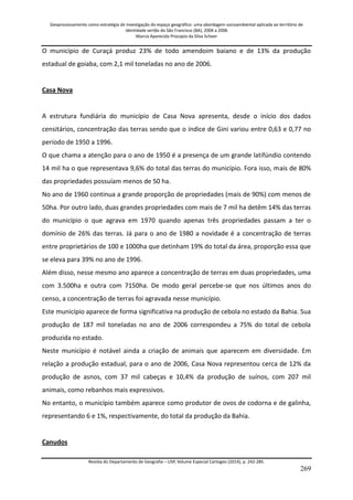 Geoprocessamento como estratégia de investigação do espaço geográfico: uma abordagem socioambiental aplicada ao território de 
identidade sertão do São Francisco (BA), 2004 a 2006 
Marcia Aparecida Procopio da Silva Scheer 
Revista do Departamento de Geografia – USP, Volume Especial Cartogeo (2014), p. 242-285. 
269 
O município de Curaçá produz 23% de todo amendoim baiano e de 13% da produção estadual de goiaba, com 2,1 mil toneladas no ano de 2006. Casa Nova A estrutura fundiária do município de Casa Nova apresenta, desde o início dos dados censitários, concentração das terras sendo que o índice de Gini variou entre 0,63 e 0,77 no período de 1950 a 1996. O que chama a atenção para o ano de 1950 é a presença de um grande latifúndio contendo 14 mil ha o que representava 9,6% do total das terras do município. Fora isso, mais de 80% das propriedades possuíam menos de 50 ha. No ano de 1960 continua a grande proporção de propriedades (mais de 90%) com menos de 50ha. Por outro lado, duas grandes propriedades com mais de 7 mil ha detêm 14% das terras do município o que agrava em 1970 quando apenas três propriedades passam a ter o domínio de 26% das terras. Já para o ano de 1980 a novidade é a concentração de terras entre proprietários de 100 e 1000ha que detinham 19% do total da área, proporção essa que se eleva para 39% no ano de 1996. Além disso, nesse mesmo ano aparece a concentração de terras em duas propriedades, uma com 3.500ha e outra com 7150ha. De modo geral percebe-se que nos últimos anos do censo, a concentração de terras foi agravada nesse município. Este município aparece de forma significativa na produção de cebola no estado da Bahia. Sua produção de 187 mil toneladas no ano de 2006 correspondeu a 75% do total de cebola produzida no estado. Neste município é notável ainda a criação de animais que aparecem em diversidade. Em relação a produção estadual, para o ano de 2006, Casa Nova representou cerca de 12% da produção de asnos, com 37 mil cabeças e 10,4% da produção de suínos, com 207 mil animais, como rebanhos mais expressivos. No entanto, o município também aparece como produtor de ovos de codorna e de galinha, representando 6 e 1%, respectivamente, do total da produção da Bahia. Canudos  