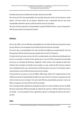 Geoprocessamento como estratégia de investigação do espaço geográfico: uma abordagem socioambiental aplicada ao território de 
identidade sertão do São Francisco (BA), 2004 a 2006 
Marcia Aparecida Procopio da Silva Scheer 
Revista do Departamento de Geografia – USP, Volume Especial Cartogeo (2014), p. 242-285. 
270 
Os dados da estrutura fundiária de Canudos são do ano de 1996. Para esse ano 93 % das propriedades do município possuíam menos de 50 hectares, sendo dessas, 176 com menos de um hectare. Salienta-se que o agravante está em que essas propriedades detinham apenas 12,9% do total da área do município. No outro extremo aparecem 4 propriedades ocupando 42454 hectares o que corresponde a 34% da área total do município de Canudos. Remanso No ano de 1940, cerca da 94% das propriedades do município de Remanso possuíam menos do que 50ha em uma ocupando cerca de 65% do total da área do município. Por outro lado, as propriedades com mais de 50ha até 200ha que representavam cerca de 6% possuíam 35% do total da área que naquele ano era de 9.751 hectares. O índice de Gini para esse ano era de 0,55, caracterizando uma relativa boa distribuição das terras no município. O índice de Gini aponta para o ano de 1970 uma grande concentração das terras no município de Remanso, chegando a 0,94, sendo o mais elevado de toda série histórica dos municípios envolvidos nesse projeto, ou seja, sertão do São Francisco. Apenas onze estabelecimentos que representavam 0,33% possuíam mais que 5 mil hectares cada e representavam mais de 46% do total da área do município. O índice diminui um pouco no ano de 1980 e 1996 sendo, 0,84 e 0,77 respectivamente. Para 1996 permaneciam 6 propriedades (0,14%) com mais de dois mil hectares ocupando mais de 16% do total da área municipal. Por outro lado 40% das propriedades possuíam menos de 50ha e ocupavam cerca de 25% do total do município. Este município produz significativa produção de caprinos e ovinos da Bahia. No ano de 2006, Remanso apresentou 49% da produção do rebanho de caprinos e 30% do rebanho de ovinos do estado. Já com produção menos significativa aparece a produção de bovinos de corte e de leite. Uauá  