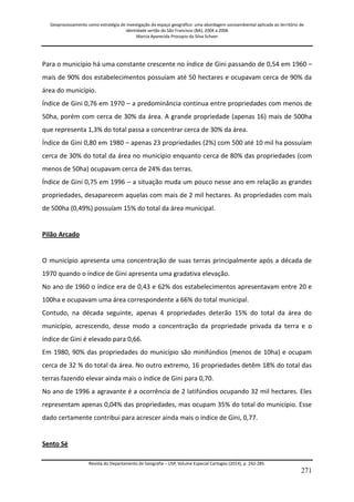 Geoprocessamento como estratégia de investigação do espaço geográfico: uma abordagem socioambiental aplicada ao território de 
identidade sertão do São Francisco (BA), 2004 a 2006 
Marcia Aparecida Procopio da Silva Scheer 
Revista do Departamento de Geografia – USP, Volume Especial Cartogeo (2014), p. 242-285. 
271 
Para o município há uma constante crescente no índice de Gini passando de 0,54 em 1960 – mais de 90% dos estabelecimentos possuíam até 50 hectares e ocupavam cerca de 90% da área do município. Índice de Gini 0,76 em 1970 – a predominância continua entre propriedades com menos de 50ha, porém com cerca de 30% da área. A grande propriedade (apenas 16) mais de 500ha que representa 1,3% do total passa a concentrar cerca de 30% da área. Índice de Gini 0,80 em 1980 – apenas 23 propriedades (2%) com 500 até 10 mil ha possuíam cerca de 30% do total da área no município enquanto cerca de 80% das propriedades (com menos de 50ha) ocupavam cerca de 24% das terras. Índice de Gini 0,75 em 1996 – a situação muda um pouco nesse ano em relação as grandes propriedades, desaparecem aquelas com mais de 2 mil hectares. As propriedades com mais de 500ha (0,49%) possuíam 15% do total da área municipal. 
Pilão Arcado O município apresenta uma concentração de suas terras principalmente após a década de 1970 quando o índice de Gini apresenta uma gradativa elevação. No ano de 1960 o índice era de 0,43 e 62% dos estabelecimentos apresentavam entre 20 e 100ha e ocupavam uma área correspondente a 66% do total municipal. Contudo, na década seguinte, apenas 4 propriedades deterão 15% do total da área do município, acrescendo, desse modo a concentração da propriedade privada da terra e o índice de Gini é elevado para 0,66. Em 1980, 90% das propriedades do município são minifúndios (menos de 10ha) e ocupam cerca de 32 % do total da área. No outro extremo, 16 propriedades detêm 18% do total das terras fazendo elevar ainda mais o índice de Gini para 0,70. No ano de 1996 a agravante é a ocorrência de 2 latifúndios ocupando 32 mil hectares. Eles representam apenas 0,04% das propriedades, mas ocupam 35% do total do município. Esse dado certamente contribui para acrescer ainda mais o índice de Gini, 0,77. Sento Sé  