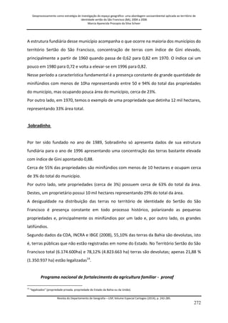 Geoprocessamento como estratégia de investigação do espaço geográfico: uma abordagem socioambiental aplicada ao território de 
identidade sertão do São Francisco (BA), 2004 a 2006 
Marcia Aparecida Procopio da Silva Scheer 
Revista do Departamento de Geografia – USP, Volume Especial Cartogeo (2014), p. 242-285. 
272 
A estrutura fundiária desse município acompanha o que ocorre na maioria dos municípios do território Sertão do São Francisco, concentração de terras com índice de Gini elevado, principalmente a partir de 1960 quando passa de 0,62 para 0,82 em 1970. O índice cai um pouco em 1980 para 0,72 e volta a elevar-se em 1996 para 0,82. Nesse período a característica fundamental é a presença constante de grande quantidade de minifúndios com menos de 10ha representando entre 50 e 94% do total das propriedades do município, mas ocupando pouca área do município, cerca de 23%. Por outro lado, em 1970, temos o exemplo de uma propriedade que detinha 12 mil hectares, representando 33% área total. Sobradinho Por ter sido fundado no ano de 1989, Sobradinho só apresenta dados de sua estrutura fundiária para o ano de 1996 apresentando uma concentração das terras bastante elevada com índice de Gini apontando 0,88. Cerca de 55% das propriedades são minifúndios com menos de 10 hectares e ocupam cerca de 3% do total do município. Por outro lado, sete propriedades (cerca de 3%) possuem cerca de 63% do total da área. Destes, um proprietário possui 10 mil hectares representando 29% do total da área. A desigualdade na distribuição das terras no território de identidade do Sertão do São Francisco é presença constante em todo processo histórico, polarizando as pequenas propriedades e, principalmente os minifúndios por um lado e, por outro lado, os grandes latifúndios. 
Segundo dados da CDA, INCRA e IBGE (2008), 55,10% das terras da Bahia são devolutas, isto é, terras públicas que não estão registradas em nome do Estado. No Território Sertão do São Francisco total (6.174.600ha) e 78,12% (4.823.663 ha) terras são devolutas; apenas 21,88 % (1.350.937 ha) estão legalizadas14. 
Programa nacional de fortalecimento da agricultura familiar - pronaf 
14 “legalizados” (propriedade privada, propriedade do Estado da Bahia ou da União).  