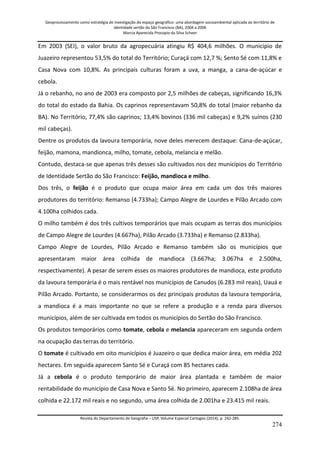 Geoprocessamento como estratégia de investigação do espaço geográfico: uma abordagem socioambiental aplicada ao território de 
identidade sertão do São Francisco (BA), 2004 a 2006 
Marcia Aparecida Procopio da Silva Scheer 
Revista do Departamento de Geografia – USP, Volume Especial Cartogeo (2014), p. 242-285. 
274 
Em 2003 (SEI), o valor bruto da agropecuária atingiu R$ 404,6 milhões. O município de Juazeiro representou 53,5% do total do Território; Curaçá com 12,7 %; Sento Sé com 11,8% e Casa Nova com 10,8%. As principais culturas foram a uva, a manga, a cana-de-açúcar e cebola. Já o rebanho, no ano de 2003 era composto por 2,5 milhões de cabeças, significando 16,3% do total do estado da Bahia. Os caprinos representavam 50,8% do total (maior rebanho da BA). No Território, 77,4% são caprinos; 13,4% bovinos (336 mil cabeças) e 9,2% suínos (230 mil cabeças). Dentre os produtos da lavoura temporária, nove deles merecem destaque: Cana-de-açúcar, feijão, mamona, mandionca, milho, tomate, cebola, melancia e melão. Contudo, destaca-se que apenas três desses são cultivados nos dez municípios do Território de Identidade Sertão do São Francisco: Feijão, mandioca e milho. Dos três, o feijão é o produto que ocupa maior área em cada um dos três maiores produtores do território: Remanso (4.733ha); Campo Alegre de Lourdes e Pilão Arcado com 4.100ha colhidos cada. O milho também é dos três cultivos temporários que mais ocupam as terras dos municípios de Campo Alegre de Lourdes (4.667ha), Pilão Arcado (3.733ha) e Remanso (2.833ha). Campo Alegre de Lourdes, Pilão Arcado e Remanso também são os municípios que apresentaram maior área colhida de mandioca (3.667ha; 3.067ha e 2.500ha, respectivamente). A pesar de serem esses os maiores produtores de mandioca, este produto da lavoura temporária é o mais rentável nos municípios de Canudos (6.283 mil reais), Uauá e Pilão Arcado. Portanto, se considerarmos os dez principais produtos da lavoura temporária, a mandioca é a mais importante no que se refere a produção e a renda para diversos municípios, além de ser cultivada em todos os municípios do Sertão do São Francisco. Os produtos temporários como tomate, cebola e melancia apareceram em segunda ordem na ocupação das terras do território. O tomate é cultivado em oito municípios é Juazeiro o que dedica maior área, em média 202 hectares. Em seguida aparecem Santo Sé e Curaçá com 85 hectares cada. Já a cebola é o produto temporário de maior área plantada e também de maior rentabilidade do município de Casa Nova e Santo Sé. No primeiro, aparecem 2.108ha de área colhida e 22.172 mil reais e no segundo, uma área colhida de 2.001ha e 23.415 mil reais.  