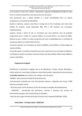 Geoprocessamento como estratégia de investigação do espaço geográfico: uma abordagem socioambiental aplicada ao território de 
identidade sertão do São Francisco (BA), 2004 a 2006 
Marcia Aparecida Procopio da Silva Scheer 
Revista do Departamento de Geografia – USP, Volume Especial Cartogeo (2014), p. 242-285. 
275 
Já em Juazeiro a área é de 1.154ha e representa a segunda rentabilidade (10.188 mil reais) entre os cultivos temporários, atrás apenas da cana-de-açúcar. Vale acrescentar que, a cebola também é a maior rentabilidade entre os cultivos temporários no município de Sobradinho. Quanto a melancia, Juazeiro, Casa Nova e Curaçá são os três municípios com maior área colhida do produto, sendo destinados 868, 379 e 229 hectares nos municípios, respectivamente. Juazeiro, Curaçá e Santo Sé são os municípios que mais destinam área de produtos temporários para o melão. Em Juazeiro 823ha, em Curaçá 461ha e em Santo Sé 438ha. Destaca-se que o melão é o cultivo temporário de maior rentabilidade para o município de Curaçá que obteve em média 3.622 mil reais. A mamona aparece nos municípios de Santo Sé (428ha), Uauá (225ha) e Campo Alegre de Lourdes (223ha). A cana-de-açúcar é o produto temporário que mais ocupa terras nos municípios estudados e é cultivada em quatro municípios: Canudos (15ha), Casa Nova (38ha), Pilão Arcado (160ha) e Juazeiro (16.610ha). Programa de irrigação Atualmente os perímetros irrigados são os de Mandacaru, Tourão, Curaçá, Maniçoba e Salitre (ainda em construção) configuram áreas diferenciadas, especialmente pela presença de grandes empresas que cultivam uva, manga e cana de açúcar. TOURAO - lotes empresariais (96,7% do total da área) -Cana-de-açúcar praticada por uma única grande empresa, a Agrovale, que ocupa 17.000 hectares no projeto Tourão. - 65 km de canais; 45 km de drenos; 42 km de estradas; 4 estações de bombeamento. - CODEVASF - manutenção dos perímetros, controle e cobrança dos serviços de fornecimento de água e dos investimentos já realizados. -Vale citar que a água retirada do Rio São Francisco não é cobrada (CODEVASF, 2010). O Rio Salitre - O Projeto Salitre -CODEVASF  