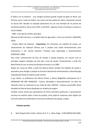 Geoprocessamento como estratégia de investigação do espaço geográfico: uma abordagem socioambiental aplicada ao território de 
identidade sertão do São Francisco (BA), 2004 a 2006 
Marcia Aparecida Procopio da Silva Scheer 
Revista do Departamento de Geografia – USP, Volume Especial Cartogeo (2014), p. 242-285. 
276 
O Salitre um rio histórico - suas margens primeira grande criação de gado no Brasil, que fornecia carne à sede da Colônia. Seu nome vem das jazidas de salitre, importante mineral no século XVII. Nascido na Chapada Diamantina era um raro exemplo de rio perene do semiárido brasileiro. Até os anos 1970, o vale fértil - legumes, frutas e hortaliças a Juazeiro e outras cidades. - 1980 - novo tipo de conflito: pela água. Afluente do São Francisco, o rio Salitre hoje tira água dele e “corre ao contrário” (SIQUEIRA, 2010). - Projeto Salitre da Codevasf – Empresários. Em entrevista, em trabalho de campo, um representante da Codevasf afirmou que o projeto está sendo direcionamento para empresários e até mesmo doutores. Produtos para exportação e biocombustíveis (CODEVASF, 2009). Para maior conhecimento da área de estudos a equipe preparou um resumo com as principais imagens coletadas nas três idas a área de estudo. Primeiramente, a profa Dra Noeli Pertile foi com os alunos da disciplina Humana II, em 2009. Depois em março de 2010, a profa Dra Marcia Scheer também fez trabalho de campo e aproveitou para divulgar o projeto no Encontro Nacional de Enfrentamento a Desertificação realizado pelo Governo Federal e pela Univasf. E por último, as professoras Dra Marcia Scheer e Denise Magalhães participaram do II WORKSHOP RIO SÃO FRANCISCO - Cultura, identidade e desenvolvimento: um olhar do ribeirinho sobre as mudanças no seu modo de vida. UNIVASF – Campus Juazeiro/BA. Nesta atividade foi feita de forma detalhada um relatório de viagem. Também outros alunos que participaram de forma voluntária publicaram e apresentaram resumos em eventos sobre o tema do projeto, como pode-se comprovar pelo registro do Currículo Lattes da coordenadora e de outros professores da equipe, a seguir: Produtos gerados 
1. 
Neta Pergaminellis, Emília ; Scheer, M. A. P. S. ; Maia, Diego . A INFLUÊNCIA DO CLIMA  