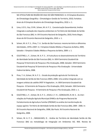 Geoprocessamento como estratégia de investigação do espaço geográfico: uma abordagem socioambiental aplicada ao território de 
identidade sertão do São Francisco (BA), 2004 a 2006 
Marcia Aparecida Procopio da Silva Scheer 
Revista do Departamento de Geografia – USP, Volume Especial Cartogeo (2014), p. 242-285. 
277 
NA VITICULTURA NA REGIÃO DO VALE DO SÃO FRANCISCO. In: IX Simpósio Brasileiro de Climatologia Geográfica - Climatologia e Gestão do Território, 2010, Fortaleza. Anais do IX Simpósio Brasileiro de Climatologia Geográfica, 2010. v. 1. 
2. 
Lima, U D S ; Vaz, C B N ; Scheer, M. A. P. S. . Caracterização Geoambiental, Análise Integrada e avaliação dos impactos ambientais no Território de Identidade do Sertão do São Francisco (BA). In: XVI Encontro Nacional de Geógrafos, 2010, Porto Alegre. Anais do XVI Encontro Nacional de Geógrafos, 2010. v. 1. 
3. 
Scheer, M. A. P. S. ; Pires, T. A . Sertão do São Francisco: mesmo território e diferentes identidades, 1970 a 2007. In: I Simpósio Cidades Médias e Pequenas da Bahia, 2009, Salvador. I Simpósio Cidades Médias e Pequenas da Bahia, 2009. v. 1. 
4. 
CELESTINO, L. F. ; Scheer, M. A. P. S. . A Fruticultura no desenvolvimento do Território de Identidade Sertão do São Francisco (BA). In: XXVII Seminário Estudantil de Pesquisa/ IX Seminário de Pesquisa e Pós-Graduação, 2008, Salvador. XXVII Seminário Estudantil de Pesquisa/ IX Seminário de Pesquisa e Pós-Graduação - Universidade Federal da Bahia, 2008. 
5. 
Pires, T. A ; Scheer, M. A. P. S. . Estudo da produção agrícola do Território de Identidade do Sertão do São Francisco 2004 a 2006: Uma análise integrada com as imagens orbitais do satélite SPOT 4-Vegetation.. In: XXIX Seminário Estudantil de Pesquisa - XI Seminário de Pesquisa e Pós-Graduação, 2010, Salvador. XXIX Seminário Estudantil de Pesquisa - XI Seminário de Pesquisa e Pós-Graduação, 2010. v. 1. 
6. 
CELESTINO, L. F. ; Scheer, M. A. P. S. ; JESUS, E. F. R. ; GONCALVES, N. M. S. . As inter- relações da Produção Agrícola Municipal (PAM) e do Programa Nacional de Fortalecimento da Agricultura Familiar (PRONAF) na análise da transformação do espaço agrário: Território de Identidade Sertão do São Francisco (BA), 2004 - 2006. In: XV Encontro Nacional de Geógrafos, 2008, São Paulo. XV Encontro Nacional de Geógrafos, 2008. 
7. 
Scheer, M. A. P. S. ; MAGALHAES, D. . Análise do Território de Identidade Sertão do São Francisco (BA) via metodologia de Integração em Ambientes SIG. RDE. Revista de  