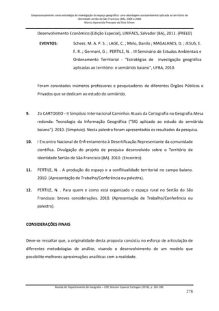Geoprocessamento como estratégia de investigação do espaço geográfico: uma abordagem socioambiental aplicada ao território de 
identidade sertão do São Francisco (BA), 2004 a 2006 
Marcia Aparecida Procopio da Silva Scheer 
Revista do Departamento de Geografia – USP, Volume Especial Cartogeo (2014), p. 242-285. 
278 
Desenvolvimento Econômico (Edição Especial), UNIFACS, Salvador (BA), 2011. (PRELO) 
EVENTOS: 
Scheer, M. A. P. S. ; LAGE, C. ; Melo, Danilo ; MAGALHAES, D. ; JESUS, E. F. R. ; Germani, G ; PERTILE, N. . III Seminário de Estudos Ambientais e Ordenamento Territorial - "Estratégias de investigação geográfica aplicadas ao território: o semiárido baiano", UFBA, 2010. 
Foram convidados inúmeros professores e pesquisadores de diferentes Órgãos Públicos e Privados que se dedicam ao estudo do semiárido. 
9. 
2o CARTOGEO - II Simpósio Internacional Caminhos Atuais da Cartografia na Geografia.Mesa redonda: Tecnologia da Informação Geográfica (“SIG aplicado ao estudo do semiárido baiano"). 2010. (Simpósio). Nesta palestra foram apresentados os resultados da pesquisa. 
10. 
I Encontro Nacional de Enfrentamento à Desertificação.Representante da comunidade científica. Divulgação do projeto de pesquisa desenvolvido sobre o Território de Identidade Sertão do São Francisco (BA). 2010. (Encontro). 
11. 
PERTILE, N. . A produção do espaço e a conflitualidade territorial no campo baiano. 2010. (Apresentação de Trabalho/Conferência ou palestra). 
12. 
PERTILE, N. . Para quem e como está organizado o espaço rural no Sertão do São Francisco: breves considerações. 2010. (Apresentação de Trabalho/Conferência ou palestra). 
CONSIDERAÇÕES FINAIS Deve-se ressaltar que, a originalidade desta proposta consistiu no esforço de articulação de diferentes metodologias de análise, visando o desenvolvimento de um modelo que possibilite melhores aproximações analíticas com a realidade.  