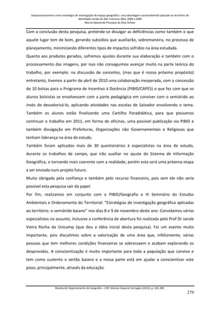 Geoprocessamento como estratégia de investigação do espaço geográfico: uma abordagem socioambiental aplicada ao território de 
identidade sertão do São Francisco (BA), 2004 a 2006 
Marcia Aparecida Procopio da Silva Scheer 
Revista do Departamento de Geografia – USP, Volume Especial Cartogeo (2014), p. 242-285. 
279 
Com a conclusão desta pesquisa, pretende-se divulgar as deficiências como também o que aquele lugar tem de bom, gerando subsídios que auxiliarão, sobremaneira, no processo de planejamento, minimizando diferentes tipos de impactos sofridos na área estudada. Quanto aos produtos gerados, sofremos ajustes durante sua elaboração e também com o processamento das imagens, por isso não conseguimos avançar muito na parte teórica do trabalho, por exemplo: na discussão de conceitos, (mas que é nosso próximo propósito) entretanto, tivemos a partir de abril de 2010 uma colaboração inesperada, com a concessão de 10 bolsas para o Programa de Incentivo à Docência (PIBID/CAPES) o que fez com que os alunos bolsistas se envolvessem com a parte pedagógica em conviver com o semiárido ao invés de desvalorizá-lo, aplicando atividades nas escolas de Salvador envolvendo o tema. Também os alunos estão finalizando uma Cartilha Paradidática, para que possamos continuar o trabalho em 2011, em forma de oficinas, uma possível publicação via PIBID e também divulgação em Prefeituras, Organizações não Governamentais e Religiosas que tenham liderança na área de estudo. Também foram aplicados mais de 30 questionários à especialistas na área de estudo, durante os trabalhos de campo, que irão auxiliar no ajuste do Sistema de Informação Geográfica, o tornando mais coerente com a realidade, porém esta será uma próxima etapa a ser enviada num projeto futuro. Muito obrigada pela confiança e também pelo recurso financeiro, pois sem ele não seria possível esta pesquisa sair do papel. Por fim, realizamos em conjunto com o PIBID/Geografia o III Seminário do Estudos Ambientais e Ordenamento do Territorial: “Estratégias de investigação geográfica aplicadas ao território: o semiárido baiano” nos dias 8 e 9 de novembro deste ano. Convidamos vários especialistas no assunto, inclusive a conferência de abertura foi realizada pelo Prof Dr Jansle Vieira Rocha da Unicamp (que deu a idéia inicial desta pesquisa). Foi um evento muito importante, pois discutimos sobre a valorização de uma área que, infelizmente, várias pessoas que tem melhores condições financeiras se sobressaem e acabam explorando os desprovidos. A conscientização é muito importante para toda a população que convive e tem como sustento o sertão baiano e a nossa parte está em ajudar a conscientizar este povo, principalmente, através da educação.  