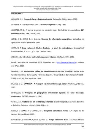 Geoprocessamento como estratégia de investigação do espaço geográfico: uma abordagem socioambiental aplicada ao território de 
identidade sertão do São Francisco (BA), 2004 a 2006 
Marcia Aparecida Procopio da Silva Scheer 
Revista do Departamento de Geografia – USP, Volume Especial Cartogeo (2014), p. 242-285. 
280 
BIBLIOGRAFIA ACCARINI, H. J. Economia Rural e Desenvolvimento. Petrópolis: Editora Vozes, 1987. AB’SABER, A. Dossiê Nordeste Seco. Estudos Avançados 13 (36), 1999. ANDRADE, M. C. A terra e o homem no nordeste, hoje. Conferência pronunciada na 55ª Reunião Anual da SBPC, Recife, 2003. ASSAD, E. D.; SANO, E. E. Sistema. Sistema de informações geográficas: aplicações na agricultura. Brasília: EMBRAPA, 1993. AYYAR, N. P. Crop regions of Madhya Pradesh – a study in methodology. Geographical Raview of India, v. 31, n. 1, p. 1 – 19. Calcuta, 1969. AYOADE, J. O. Introdução a climatologia para os trópicos. São Paulo: Difel, 1981. 
BAHIA. Territórios de Identidade 2007. Disponível em: <http://www.sei.ba.gov.br>. Acesso em: 07 jul. 2010. BOMFIM, J. D. Movimentos sociais de trabalhadores no rio São Francisco. Scripta Nova Revista Electrónica de Geografia y Ciências Sociales. Universidad de Barcelona [ISSN 1138- 9788], n. 45 (30), 1 de agosto de 1999. BRANCO, S. M. CAATINGA – A Paisagem e o Homem Sertanejo. Editora Moderna, 2a Edição, 2003. BURROUGH, P. Principles of geographical information systems for Land Resources Assessment. OXFORD: New York, 1986. CALDAS, A. S. Globalização em territórios periféricos: os sistemas produtivos rurais da Bahia e da Galícia. Salvador: UNIFACS, 2006. 274 p. : il. Castro, I. E; GOMES, P. C; CORREIA, R. L. Geografia: Conceitos e Temas. 12ª Edição, Rio de Janeiro: Bertrand Brasil, 2009. 
CAVALCANTI, I; FERREIRA, N; Silva, M; Dias, M. Tempo e Clima no Brasil. São Paulo: Oficina  