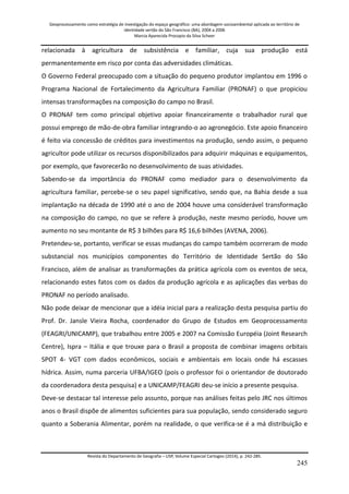 Geoprocessamento como estratégia de investigação do espaço geográfico: uma abordagem socioambiental aplicada ao território de 
identidade sertão do São Francisco (BA), 2004 a 2006 
Marcia Aparecida Procopio da Silva Scheer 
Revista do Departamento de Geografia – USP, Volume Especial Cartogeo (2014), p. 242-285. 
245 
relacionada à agricultura de subsistência e familiar, cuja sua produção está permanentemente em risco por conta das adversidades climáticas. O Governo Federal preocupado com a situação do pequeno produtor implantou em 1996 o Programa Nacional de Fortalecimento da Agricultura Familiar (PRONAF) o que propiciou intensas transformações na composição do campo no Brasil. O PRONAF tem como principal objetivo apoiar financeiramente o trabalhador rural que possui emprego de mão-de-obra familiar integrando-o ao agronegócio. Este apoio financeiro é feito via concessão de créditos para investimentos na produção, sendo assim, o pequeno agricultor pode utilizar os recursos disponibilizados para adquirir máquinas e equipamentos, por exemplo, que favorecerão no desenvolvimento de suas atividades. Sabendo-se da importância do PRONAF como mediador para o desenvolvimento da agricultura familiar, percebe-se o seu papel significativo, sendo que, na Bahia desde a sua implantação na década de 1990 até o ano de 2004 houve uma considerável transformação na composição do campo, no que se refere à produção, neste mesmo período, houve um aumento no seu montante de R$ 3 bilhões para R$ 16,6 bilhões (AVENA, 2006). Pretendeu-se, portanto, verificar se essas mudanças do campo também ocorreram de modo substancial nos municípios componentes do Território de Identidade Sertão do São Francisco, além de analisar as transformações da prática agrícola com os eventos de seca, relacionando estes fatos com os dados da produção agrícola e as aplicações das verbas do PRONAF no período analisado. Não pode deixar de mencionar que a idéia inicial para a realização desta pesquisa partiu do Prof. Dr. Jansle Vieira Rocha, coordenador do Grupo de Estudos em Geoprocessamento (FEAGRI/UNICAMP), que trabalhou entre 2005 e 2007 na Comissão Européia (Joint Research Centre), Ispra – Itália e que trouxe para o Brasil a proposta de combinar imagens orbitais SPOT 4- VGT com dados econômicos, sociais e ambientais em locais onde há escasses hídrica. Assim, numa parceria UFBA/IGEO (pois o professor foi o orientandor de doutorado da coordenadora desta pesquisa) e a UNICAMP/FEAGRI deu-se início a presente pesquisa. 
Deve-se destacar tal interesse pelo assunto, porque nas análises feitas pelo JRC nos últimos anos o Brasil dispõe de alimentos suficientes para sua população, sendo considerado seguro quanto a Soberania Alimentar, porém na realidade, o que verifica-se é a má distribuição e  