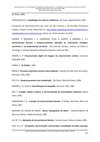 Geoprocessamento como estratégia de investigação do espaço geográfico: uma abordagem socioambiental aplicada ao território de 
identidade sertão do São Francisco (BA), 2004 a 2006 
Marcia Aparecida Procopio da Silva Scheer 
Revista do Departamento de Geografia – USP, Volume Especial Cartogeo (2014), p. 242-285. 
281 
de Textos, 2009. CHRISTOFOLLETI, A. Modelagem de sistemas ambientais. São Paulo: Edgard Blucher, 1999. 
Companhia de Desenvolvimento dos Vales do São Francisco e do Parnaíba. Perímetros irrigados: Projeto Tourão. Disponível em: http://www.codevasf.gov.br/principal/perimetros- irrigados/elenco-de-projetos/tourao. Acesso em: 28 de setembro de 2010. CREPANI, E; MEDEIROS, J. S; HERNANDEZ FILHO, P; DUARTE, V, BARBOSA, C. C.F. Sensoriamento Remoto e Geoprocessamento aplicados ao zoneamento ecológico- econômico e ao ordenamento territorial. São José dos Campos: Instituto da Ciência e Tecnologia – Instituto Nacional de Pesquisas Espaciais, Junho de 2001. CROSTA, A. P. Processamento digital de imagens de sensoriamento remoto. Campinas: UNICAMP, 1992. CUNHA, E. Os Sertões. 1901. DREW, D. Processos interativos homem-meio ambiente. Tradução de João Alves dos Santos. São Paulo: Difel, 1986. FITZ, P. R. Geoprocessamento sem complicação. São Paulo: Oficina de Textos, 2008. GERARDI, L. H.; SILVA, B. Quantificação em Geografia. São Paulo: Difel, 1981. LEFF, E. Ecologia, Capital e Cultura. A territorialização da racionalidade ambiental. Editora Vozes, 2009. FLORENZANO, T. G. Iniciação em Sensoriamento Remoto. 2ª Edição. São Paulo: Oficina de Textos, 2007. GOVERNO DO ESTADO DA BAHIA. Bacias Hidrográficas da Bahia – Superintendência de Recursos Hídricos. Edição Atualizada, 2006 LIU, W. T. H. Aplicações de Sensoriamento Remoto. Campo Grande: Editora Uniderp, 2006. 
LOCH, R. E. N. Cartografia: representação, comunicação e visualização de dados espaciais.  