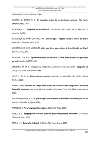 Geoprocessamento como estratégia de investigação do espaço geográfico: uma abordagem socioambiental aplicada ao território de 
identidade sertão do São Francisco (BA), 2004 a 2006 
Marcia Aparecida Procopio da Silva Scheer 
Revista do Departamento de Geografia – USP, Volume Especial Cartogeo (2014), p. 242-285. 
282 
Florianópolis: Editora da UFSC, 2006. MARTINE, G; GARCIA, R. C. Os impactos sociais da modernização agrícola. São Paulo: Editora Caetes, 1987. MENDONÇA, F. Geografia Socioambiental. São Paulo: Terra Livre, 16, p. 113-132, 1º semestre de 2001. MENDONÇA, F; DANNI-OLIVEIRA, I. M. Climatologia – noções básicas e climas do Brasil. São Paulo: Oficina de Texto, 2007. MINISTÉRIO DO MEIO AMBIENTE. Atlas das áreas susceptíveis à desertificação do Brasil. Brasília: MMA, 2007. MONTEIRO, J. E. B. A Agrometeorologia dos Cultivos. O fator meteorológico na produção agrícola. Brasília: INMET, 2009. ORELLANA, M. M. P. Metodologia integrada no estudo do meio ambiente. Geografia, 10 (20), p. 125 – 145, outubro de 1985. NOVO, E. M. L. M. Sensoriamento remoto: princípios e aplicações. São Paulo: Edgard Blucher, 2008. PERTILE, Noeli. Trabalho de campo com alunos da Graduação em Geografia na disciplina Geografia Humana II, nos municípios de Juazeiro e Petrolina. Entre 11 e 14 de novembro de 2009. PORTO-GONÇALVES, C. V. A globalização da Natureza e a Natureza da Globalização. Rio de Janeiro: Civilização Brasileira, 2006. RAFFESTIN, C. Por uma geografia do poder. São Paulo: Ática, 1993. ROSS, J. L. S. Ecogeografia do Brasil. Subsídio para Planejamento Ambiental. São Paulo: Oficina de Texto, 2006. 
ROSS, J. L. S. Geografia do Brasil. 6ª Edição. São Paulo: Edusp, 2009.  