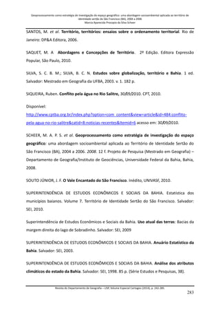 Geoprocessamento como estratégia de investigação do espaço geográfico: uma abordagem socioambiental aplicada ao território de 
identidade sertão do São Francisco (BA), 2004 a 2006 
Marcia Aparecida Procopio da Silva Scheer 
Revista do Departamento de Geografia – USP, Volume Especial Cartogeo (2014), p. 242-285. 
283 
SANTOS, M. et al. Território, territórios: ensaios sobre o ordenamento territorial. Rio de Janeiro: DP&A Editora, 2006. SAQUET, M. A Abordagens e Concepções de Território. 2ª Edição. Editora Expressão Popular, São Paulo, 2010. SILVA, S. C. B. M.; SILVA, B. C. N. Estudos sobre globalização, território e Bahia. 1 ed. Salvador: Mestrado em Geografia da UFBA, 2003. v. 1. 182 p. SIQUEIRA, Ruben. Conflito pela água no Rio Salitre, 30/09/2010. CPT, 2010. 
Disponível: http://www.cptba.org.br/index.php?option=com_content&view=article&id=484:conflito- pela-agua-no-rio-salitre&catid=8:noticias-recentes&Itemid=6 acesso em: 30/09/2010. SCHEER, M. A. P. S. et al. Geoprocessamento como estratégia de investigação do espaço geográfico: uma abordagem socioambiental aplicada ao Território de Identidade Sertão do São Francisco (BA), 2004 a 2006. 2008. 12 f. Projeto de Pesquisa (Mestrado em Geografia) – Departamento de Geografia/Instituto de Geociências, Universidade Federal da Bahia, Bahia, 2008. SOUTO JÚNIOR, J. F. O Vale Encantado do São Francisco. Inédito, UNIVASF, 2010. SUPERINTENDÊNCIA DE ESTUDOS ECONÔMICOS E SOCIAIS DA BAHIA. Estatística dos municípios baianos. Volume 7. Território de Identidade Sertão do São Francisco. Salvador: SEI, 2010. Superintendência de Estudos Econômicos e Sociais da Bahia. Uso atual das terras: Bacias da margem direita do lago de Sobradinho. Salvador: SEI, 2009 SUPERINTENDÊNCIA DE ESTUDOS ECONÔMICOS E SOCIAIS DA BAHIA. Anuário Estatístico da Bahia. Salvador: SEI, 2003. SUPERINTENDÊNCIA DE ESTUDOS ECONÔMICOS E SOCIAIS DA BAHIA. Análise dos atributos climáticos do estado da Bahia. Salvador: SEI, 1998. 85 p. (Série Estudos e Pesquisas, 38).  