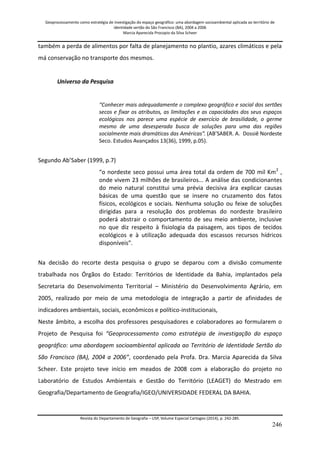Geoprocessamento como estratégia de investigação do espaço geográfico: uma abordagem socioambiental aplicada ao território de 
identidade sertão do São Francisco (BA), 2004 a 2006 
Marcia Aparecida Procopio da Silva Scheer 
Revista do Departamento de Geografia – USP, Volume Especial Cartogeo (2014), p. 242-285. 
246 
também a perda de alimentos por falta de planejamento no plantio, azares climáticos e pela má conservação no transporte dos mesmos. Universo da Pesquisa “Conhecer mais adequadamente o complexo geográfico e social dos sertões secos e fixar os atributos, as limitações e as capacidades dos seus espaços ecológicos nos parece uma espécie de exercício de brasilidade, o germe mesmo de uma desesperada busca de soluções para uma das regiões socialmente mais dramáticas das Américas”. (AB’SABER. A. Dossiê Nordeste Seco. Estudos Avançados 13(36), 1999, p.05). Segundo Ab’Saber (1999, p.7) “o nordeste seco possui uma área total da ordem de 700 mil Km2 , onde vivem 23 milhões de brasileiros... A análise das condicionantes do meio natural constitui uma prévia decisiva ára explicar causas básicas de uma questão que se insere no cruzamento dos fatos físicos, ecológicos e sociais. Nenhuma solução ou feixe de soluções dirigidas para a resolução dos problemas do nordeste brasileiro poderá abstrair o comportamento de seu meio ambiente, inclusive no que diz respeito à fisiologia da paisagem, aos tipos de tecidos ecológicos e à utilização adequada dos escassos recursos hídricos disponíveis”. Na decisão do recorte desta pesquisa o grupo se deparou com a divisão comumente trabalhada nos Órgãos do Estado: Territórios de Identidade da Bahia, implantados pela Secretaria do Desenvolvimento Territorial – Ministério do Desenvolvimento Agrário, em 2005, realizado por meio de uma metodologia de integração a partir de afinidades de indicadores ambientais, sociais, econômicos e político-institucionais, Neste âmbito, a escolha dos professores pesquisadores e colaboradores ao formularem o Projeto de Pesquisa foi “Geoprocessamento como estratégia de investigação do espaço geográfico: uma abordagem socioambiental aplicada ao Território de Identidade Sertão do São Francisco (BA), 2004 a 2006”, coordenado pela Profa. Dra. Marcia Aparecida da Silva Scheer. Este projeto teve início em meados de 2008 com a elaboração do projeto no Laboratório de Estudos Ambientais e Gestão do Território (LEAGET) do Mestrado em Geografia/Departamento de Geografia/IGEO/UNIVERSIDADE FEDERAL DA BAHIA.  
