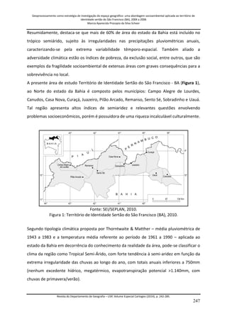 Geoprocessamento como estratégia de investigação do espaço geográfico: uma abordagem socioambiental aplicada ao território de 
identidade sertão do São Francisco (BA), 2004 a 2006 
Marcia Aparecida Procopio da Silva Scheer 
Revista do Departamento de Geografia – USP, Volume Especial Cartogeo (2014), p. 242-285. 
247 
Resumidamente, destaca-se que mais de 60% de área do estado da Bahia está incluído no trópico semiárido, sujeito às irregularidades nas precipitações pluviométricas anuais, caracterizando-se pela extrema variabilidade têmporo-espacial. Também aliado a adversidade climática estão os índices de pobreza, da exclusão social, entre outros, que são exemplos da fragilidade socioambiental de extensas áreas com graves consequências para a sobrevivência no local. A presente área de estudo Território de Identidade Sertão do São Francisco - BA (Figura 1), ao Norte do estado da Bahia é composto pelos municípios: Campo Alegre de Lourdes, Canudos, Casa Nova, Curaçá, Juazeiro, Pilão Arcado, Remanso, Sento Sé, Sobradinho e Uauá. Tal região apresenta altos índices de semiaridez e relevantes questões envolvendo problemas socioeconômicos, porém é possuidora de uma riqueza incalculável culturalmente. Fonte: SEI/SEPLAN, 2010. Figura 1: Território de Identidade Sertão do São Francisco (BA), 2010. Segundo tipologia climática proposta por Thorntwaite & Matther – média pluviométrica de 1943 a 1983 e a temperatura média referente ao período de 1961 a 1990 – aplicada ao estado da Bahia em decorrência do conhecimento da realidade da área, pode-se classificar o clima da região como Tropical Semi-Árido, com forte tendência à semi-aridez em função da extrema irregularidade das chuvas ao longo do ano, com totais anuais inferiores a 750mm (nenhum excedente hídrico, megatérmico, evapotranspiração potencial >1.140mm, com chuvas de primavera/verão).  