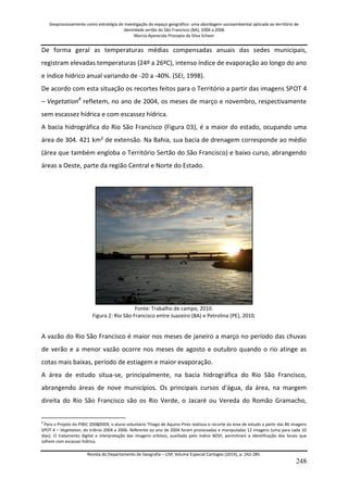 Geoprocessamento como estratégia de investigação do espaço geográfico: uma abordagem socioambiental aplicada ao território de 
identidade sertão do São Francisco (BA), 2004 a 2006 
Marcia Aparecida Procopio da Silva Scheer 
Revista do Departamento de Geografia – USP, Volume Especial Cartogeo (2014), p. 242-285. 
248 
De forma geral as temperaturas médias compensadas anuais das sedes municipais, registram elevadas temperaturas (24º a 26ºC), intenso índice de evaporação ao longo do ano e índice hídrico anual variando de -20 a -40%. (SEI, 1998). 
De acordo com esta situação os recortes feitos para o Território a partir das imagens SPOT 4 – Vegetation8 refletem, no ano de 2004, os meses de março e novembro, respectivamente sem escassez hídrica e com escassez hídrica. A bacia hidrográfica do Rio São Francisco (Figura 03), é a maior do estado, ocupando uma área de 304. 421 km² de extensão. Na Bahia, sua bacia de drenagem corresponde ao médio (área que também engloba o Território Sertão do São Francisco) e baixo curso, abrangendo áreas a Oeste, parte da região Central e Norte do Estado. Fonte: Trabalho de campo, 2010. Figura 2: Rio São Francisco entre Juazeiro (BA) e Petrolina (PE), 2010. A vazão do Rio São Francisco é maior nos meses de janeiro a março no período das chuvas de verão e a menor vazão ocorre nos meses de agosto e outubro quando o rio atinge as cotas mais baixas, período de estiagem e maior evaporação. 
A área de estudo situa-se, principalmente, na bacia hidrográfica do Rio São Francisco, abrangendo áreas de nove municípios. Os principais cursos d'água, da área, na margem direita do Rio São Francisco são os Rio Verde, o Jacaré ou Vereda do Romão Gramacho, 
8 Para o Projeto do PIBIC 2008/2009, o aluno voluntário Thiago de Aquino Pires realizou o recorte da área de estudo a partir das 86 imagens SPOT 4 – Vegetation, do triênio 2004 a 2006. Referente ao ano de 2004 foram processadas e manipuladas 12 imagens (uma para cada 10 dias). O tratamento digital e interpretação das imagens orbitais, auxiliado pelo índice NDVI, permitiram a identificação dos locais que sofrem com escassez hídrica.  