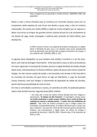 Geoprocessamento como estratégia de investigação do espaço geográfico: uma abordagem socioambiental aplicada ao território de 
identidade sertão do São Francisco (BA), 2004 a 2006 
Marcia Aparecida Procopio da Silva Scheer 
Revista do Departamento de Geografia – USP, Volume Especial Cartogeo (2014), p. 242-285. 
250 
ilhas e margens do rio, pescando e criando animais”. (BOMFIM, 1999, não paginado). Relata o autor a forma dramática que se constituiu em tremenda injustiça social com os camponeses sendo expulsos de suas terras sem direito a quase nada, a não ser irrisórias indenizações. De acordo com Caldas (2006) a reação de muitos atingidos que se negavam a deixar suas terras ou emigrar aos grandes centros urbanos do país foi a de reinstalarem-se nas bordas do Lago, sendo empregada a violência pelo comando da Polícia Militar, para desalojá-los. A CHESF cumpriu à força o seu objetivo de produzir energia para as regiões Norte e Nordeste do país, mas a um elevado custo social, prejudicando parte da população, que até hoje não conseguiu reencontrar seu espaço e seu modo de viver. (CALDAS, 2006, p. 117). A segunda bacia hidrográfica na qual também está contido o território é a do Rio Vaza- Barris, com rede de drenagem intermitente. O Rio Vaza-Barris nasce na Serra da Canabrava em Uauá, segue para o município de Canudos, percorre a região Nordeste do estado, direção Oeste-Leste, indo desembocar no Oceano Atlântico, depois de passar pelo vizinho estado de Sergipe. Um dos maiores açudes do estado, o de Cocorobó, está situado no Rio Vaza-Barris no município de Canudos. De igual forma ao Lago de Sobradinho, o Lago de Cocorobó causou impactos, visto que obrigou o relocamento da população da cidade de Canudos, porém não houve possibilidade de visita ao local. Em meio a contradições econômicas e sociais, em setembro de 2010, foi publicada palestra sobre o Vale do São Francisco. Segundo Souto (2010, inédito): “...Em caixa alta o título da matéria chama atenção pelo tom religioso e salvacionista: ‘O milagre do São Francisco’. A reportagem começa assim: ‘no sertão nordestino, a aridez sempre rivalizou com o sonho de fazer da caatinga um enorme e salvador pomar – e assim, tirar seus habitantes da pobreza’ Pelo início da matéria percebe-se que o milagre parece ter acontecido. Surpreendentemente, os créditos não foram para o santo, mas para a ditadura: ‘nos anos 60, o Vale do São Francisco ganhou atenção dos militares, que vislumbraram a região como um centro de energia e produção de alimentos’. (SOUTO, 2010. / Revista Veja, 1º de setembro de 2010, p. 101).  