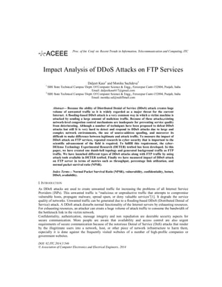 Impact Analysis of DDoS Attacks on FTP Services
Daljeet Kaur1
and Monika Sachdeva2
1
SBS State Technical Campus/ Deptt. Of Computer Science & Engg., Ferozepur Cantt-152004, Punjab, India
Email: daljeetkaur617@gmail.com
2
SBS State Technical Campus/ Deptt. Of Computer Science & Engg., Ferozepur Cantt-152004, Punjab, India
Email: monika.sal@rediffmail.com
Abstract— Because the ability of Distributed Denial of Service (DDoS) attack creates huge
volume of unwanted traffic so it is widely regarded as a major threat for the current
Internet. A flooding-based DDoS attack is a very common way in which a victim machine is
attacked by sending a large amount of malicious traffic. Because of these attacks,existing
network-level congestion control mechanisms are inadequate for preventing service quality
from deteriorating. Although a number of techniques have been proposed to defeat DDoS
attacks but still It is very hard to detect and respond to DDoS attacks due to large and
complex network environments, the use of source-address spoofing, and moreover its
difficult to make difference between legitimate and attack traffic. To measure the impact of
DDoS attack on FTP services, repeated research in cyber security that is important to the
scientific advancement of the field is required. To fullfill this requirement, the cyber-
DEfense Technology Experimental Research (DETER) testbed has been developed. In this
paper, we have created one dumb-bell topology and generated background traffic as FTP
traffic. We have launched different types of DDoS attacks along with FTP traffic by using
attack tools available in DETER testbed. Finally we have measured impact of DDoS attack
on FTP server in terms of metrics such as throughput, percentage link utilization, and
normal packet survival ratio (NPSR).
Index Terms— Normal Packet Survival Ratio (NPSR), vulnerability, confidentiality, botnet,
DDoS, availability.
I. INTRODUCTION
As DDoS attacks are used to create unwanted traffic for increasing the problems of all Internet Service
Providers (ISPs). This unwanted traffic is “malicious or unproductive traffic that attempts to compromise
vulnerable hosts, propagate malware, spread spam, or deny valuable services”[1]. It degrade the service
quality of networks. Unwanted traffic can be generated due to a flooding-based DDoS (Distributed Denial of
Service) attack. A DDoS attack disturbs normal functionality of the Internet servers by exhausting resources.
For exhausting resources, an attacker can create a huge volume of attack traffic to consume the bandwidth of
the bottleneck link in the victim network.
Confidentiality, authentication, message integrity and non repudiation are desirable security aspects for
secure communication. More people are aware that availability and access control are also urgent
requirements of secure communication because of the notorious Denial of Service (DoS) attacks that render
by the illegitimate users into a network, host, or other piece of network infrastructure to harm them,
especially it is done against the frequently visited websites of a number of high-profile companies or
government websites.
DOI: 02.ITC.2014.5.546
© Association of Computer Electronics and Electrical Engineers, 2014
Proc. of Int. Conf. on Recent Trends in Information, Telecommunication and Computing, ITC
 