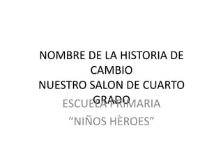NOMBRE DE LA HISTORIA DE
        CAMBIO
NUESTRO SALON DE CUARTO
         GRADO
   ESCUELA PRIMARIA
    “NIÑOS HÈROES”
 