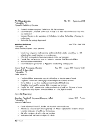 2 | P a g e
The Philadelphia Zoo May 2011 – September 2012
Philadelphia, PA
Channel 6 ZooBalloon Operator
 Provided the most enjoyable ZooBalloon ride for customers
 Ensured that the Channel 6 ZooBalloon, as well as all other amusement rides were clean
and maintained
 Managed the day-to-day operations of the balloon, including the handling of money via
cash register
 Assisted in the parking department
Applebees Restaurant June 2008 – June 2011
Philadelphia, PA
Server, Bartender,Host, To Go Specialist
 Greeted and sat guests, made alcoholic and non-alcoholic drinks, served food to 5-15
tables in a fast-paced,high turn-over environment
 Effectively communicated customer orders to cooks and bartenders
 Up-sold food and beverage items to customers,based on their likes and dislikes
 Assisted other team members
 Ensured that each guest’s visit to Applebees was fulfilling and enjoyable
Legacy Youth Tennis and Education June 2004 – August 2008 (Summer Only)
(Formally Arthur Ashe)
Philadelphia, PA
Junior Instructor
 Coached children between the ages of 4-13 on how to play the sport of tennis
 Taught the children the correct grips and techniques of each shot in tennis
 Drove children to and from matches around the city of Philadelphia
 Helped the head coach by running drills, warmups, and stretches
 Taught “life skills” lessons to the children and tied them back into the game of tennis
 Helped settle daily disputes between children in a calm, logical manner
Internship Experience
American Family Life Assurance Company (Aflac) January 2015 - Present
Philadelphia, PA
Insurance Sales Intern
 Obtain a Pennsylvania Life, Health, and Accident Insurance license
 Attend sales school to learn how to properly sell Aflac’s supplemental insurance policies
 Learn the intricacies of health and life insurance
 Aid other employees in sales calls and meetings
 Make sales calls and plan meetings with clients
 