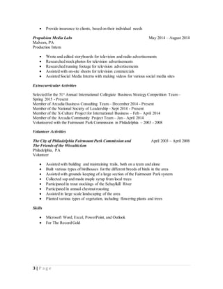3 | P a g e
 Provide insurance to clients, based on their individual needs
Propulsion Media Labs May 2014 – August 2014
Malvern, PA
Production Intern
 Wrote and edited storyboards for television and radio advertisements
 Researched stock photos for television advertisements
 Researched running footage for television advertisements
 Assisted with on-site shoots for television commercials
 Assisted Social Media Interns with making videos for various social media sites
Extracurricular Activities
Selected for the 51st
Annual International Collegiate Business Strategy Competition Team –
Spring 2015 - Present
Member of Arcadia Business Consulting Team – December 2014 - Present
Member of the National Society of Leadership – Sept 2014 - Present
Member of the X-Culture Project for International Business – Feb – April 2014
Member of the Arcadia Community Project Team – Jan – April 2014
Volunteered with the Fairmount Park Commission in Philadelphia – 2003 - 2008
Volunteer Activities
The City of Philadelphia Fairmount Park Commission and April 2003 – April 2008
The Friends of the Wissahickon
Philadelphia, PA
Volunteer
 Assisted with building and maintaining trails, both on a team and alone
 Built various types of birdhouses for the different breeds of birds in the area
 Assisted with grounds keeping of a large section of the Fairmount Park system
 Collected sap and made maple syrup from local trees
 Participated in trout stockings of the Schuylkill River
 Participated in annual chestnut roasting
 Assisted in large scale landscaping of the area
 Planted various types of vegetation, including flowering plants and trees
Skills
 Microsoft Word, Excel, PowerPoint, and Outlook
 For The Record Gold
 
