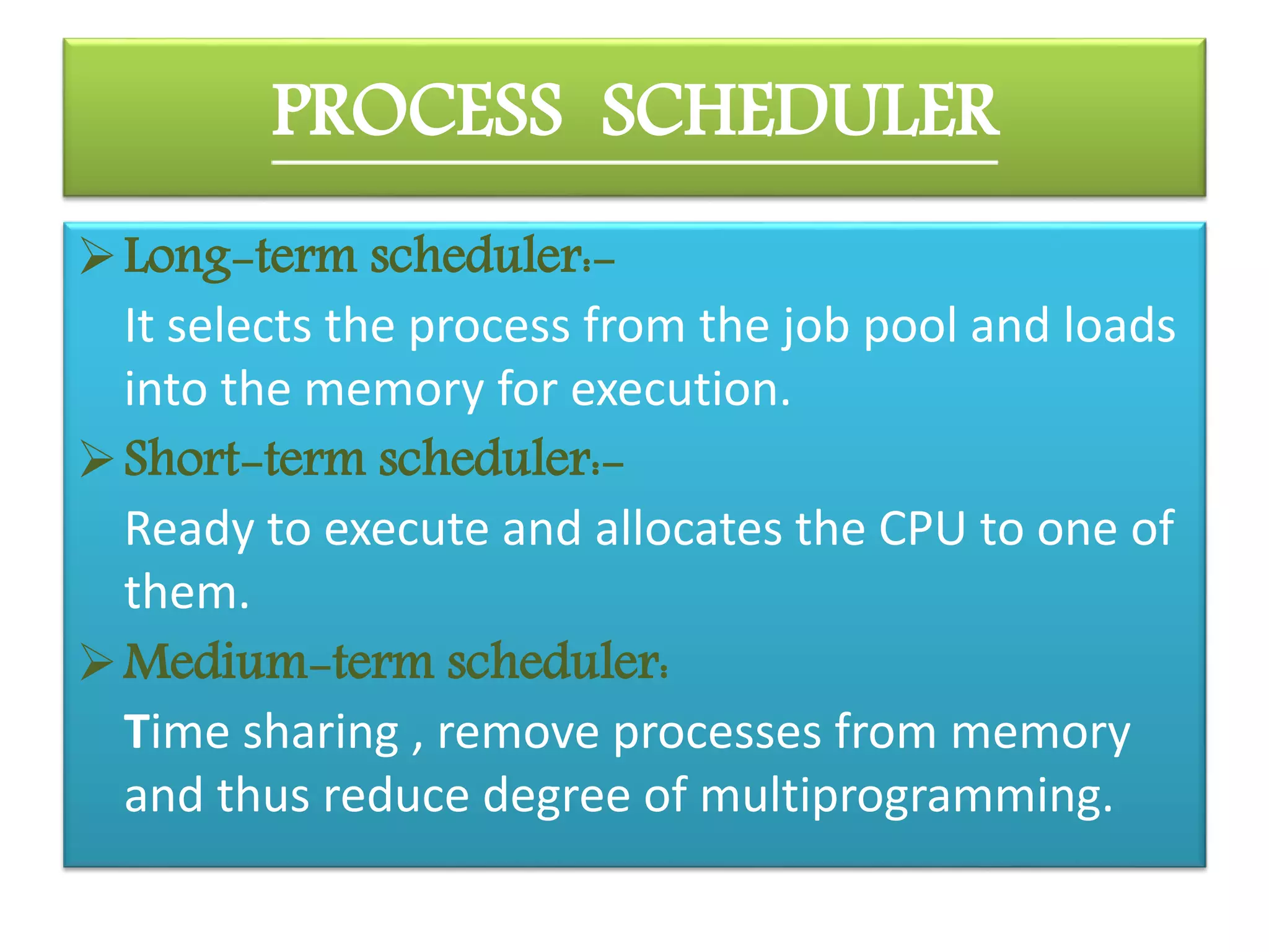 PROCESS SCHEDULER
Long-term scheduler:-
It selects the process from the job pool and loads
into the memory for execution.
Short-term scheduler:-
Ready to execute and allocates the CPU to one of
them.
Medium-term scheduler:
Time sharing , remove processes from memory
and thus reduce degree of multiprogramming.
 