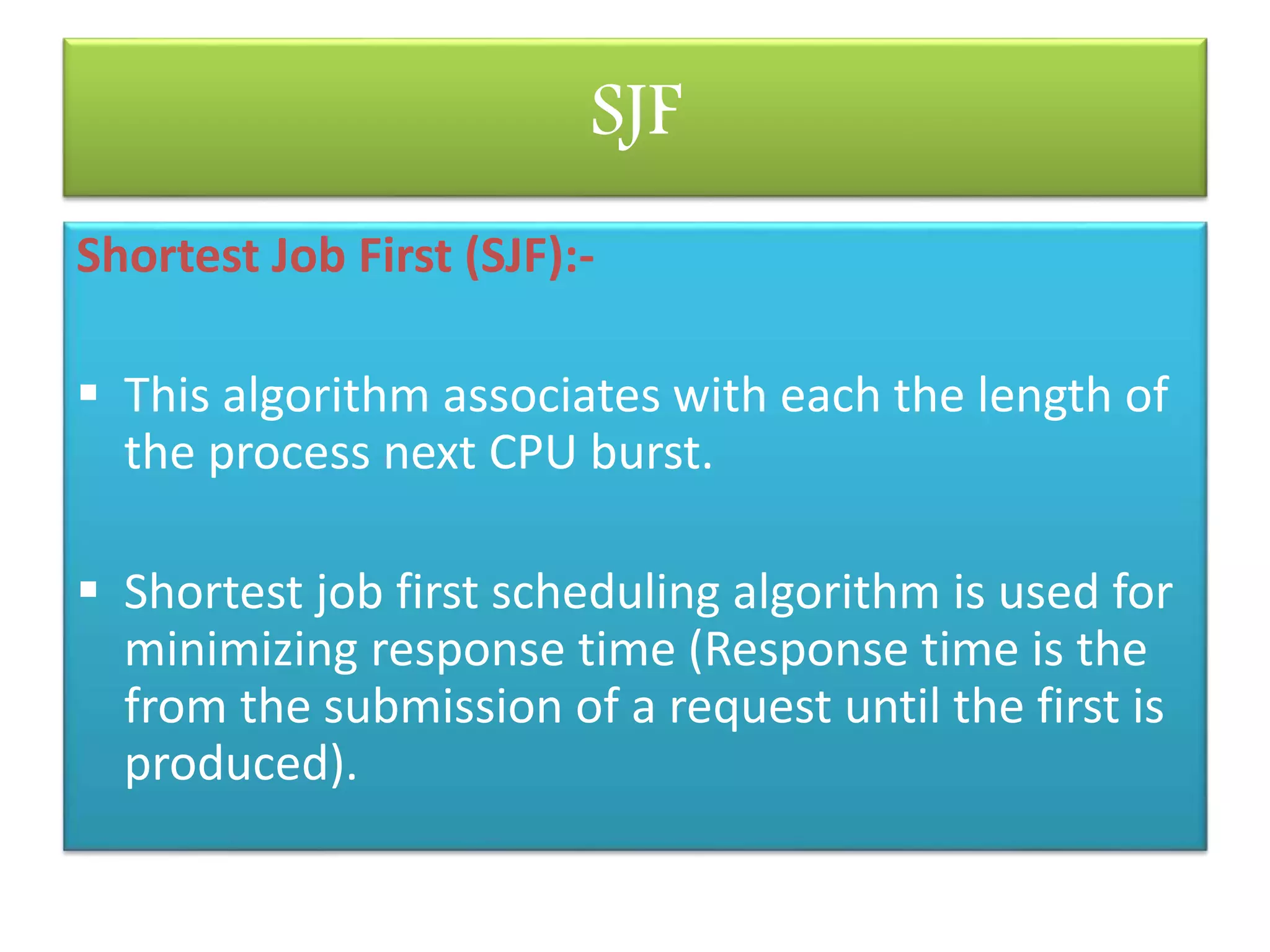 SJF
Shortest Job First (SJF):-
 This algorithm associates with each the length of
the process next CPU burst.
 Shortest job first scheduling algorithm is used for
minimizing response time (Response time is the
from the submission of a request until the first is
produced).
 