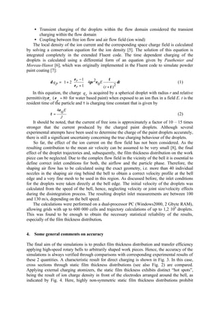 • Transient charging of the droplets within the flow domain considered the transient
charging within the flow domain
• Coupling between free ion flow and air flow field (ion wind)
The local density of the ion current and the corresponding space charge field is calculated
by solving a conservation equation for the ion density [5]. The solution of this equation is
integrated completely in the extended Fluent code. The time dependent charging of the
droplets is calculated using a differential form of an equation given by Pauthenier and
Moreau-Hanot [6], which was originally implemented in the Fluent code to simulate powder
paint coating [7]:
t
t
Er
r
r
pq δ
τ
τ
επ
ε
ε
δ
2
)(
0
24
1
1
21
++
−
+= 











(1)
In this equation, the charge pq is acquired by a spherical droplet with radius r and relative
permittivity rε ( 80=
r
ε for water based paint) when exposed to an ion flux in a field E. t is the
resident time of the particle and τ is charging time constant that is given by
J
E
0
4ε
τ = (2)
It should be noted, that the current of free ions is approximately a factor of 10 – 15 times
stronger that the current produced by the charged paint droplets. Although several
experimental attempts have been used to determine the charge of the paint droplets accurately,
there is still a significant uncertainty concerning the true charging behaviour of the droplets.
So far, the effect of the ion current on the flow field has not been considered. As the
resulting contribution to the mean air velocity can be assumed to be very small [8], the final
effect of the droplet trajectories and, subsequently, the film thickness distribution on the work
piece can be neglected. Due to the complex flow field in the vicinity of the bell it is essential to
define correct inlet conditions for both, the airflow and the particle phase. Therefore, the
shaping air flow has to be calculated using the exact geometry, i.e. more than 40 individual
nozzles in the shaping air ring behind the bell to obtain a correct velocity profile at the bell
edge and a very fine mesh to be used in this region. As discussed before, the inlet conditions
for the droplets were taken directly at the bell edge. The initial velocity of the droplets was
calculated from the speed of the bell, hence, neglecting velocity or joint size/velocity effects
during the disintegration process. The resulting droplet inlet measurements are between 100
and 130 m/s, depending on the bell speed.
The calculations were performed on a dual-processor PC (Windows2000, 2 Gbyte RAM),
allowing grids with up to 600 000 cells and trajectory calculations of up to 1,2 106
droplets.
This was found to be enough to obtain the necessary statistical reliability of the results,
especially of the film thickness distribution.
4. Some general comments on accuracy
The final aim of the simulations is to predict film thickness distribution and transfer efficiency
applying high-speed rotary bells to arbitrarily shaped work pieces. Hence, the accuracy of the
simulations is always verified through comparisons with corresponding experimental results of
these 2 quantities. A characteristic result for direct charging is shown in Fig. 3. In this case,
cross sections through static film thickness distributions (see also Fig. 2) are compared.
Applying external charging atomizers, the static film thickness exhibits distinct “hot spots”,
being the result of ion charge density in front of the electrodes arranged around the bell, as
indicated by Fig. 4. Here, highly non-symmetric static film thickness distributions prohibit
 