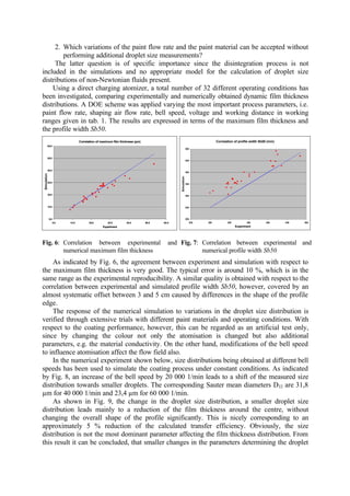 2. Which variations of the paint flow rate and the paint material can be accepted without
performing additional droplet size measurements?
The latter question is of specific importance since the disintegration process is not
included in the simulations and no appropriate model for the calculation of droplet size
distributions of non-Newtonian fluids present.
Using a direct charging atomizer, a total number of 32 different operating conditions has
been investigated, comparing experimentally and numerically obtained dynamic film thickness
distributions. A DOE scheme was applied varying the most important process parameters, i.e.
paint flow rate, shaping air flow rate, bell speed, voltage and working distance in working
ranges given in tab. 1. The results are expressed in terms of the maximum film thickness and
the profile width Sb50.
Fig. 6: Correlation between experimental and
numerical maximum film thickness
Fig. 7: Correlation between experimental and
numerical profile width Sb50
As indicated by Fig. 6, the agreement between experiment and simulation with respect to
the maximum film thickness is very good. The typical error is around 10 %, which is in the
same range as the experimental reproducibility. A similar quality is obtained with respect to the
correlation between experimental and simulated profile width Sb50, however, covered by an
almost systematic offset between 3 and 5 cm caused by differences in the shape of the profile
edge.
The response of the numerical simulation to variations in the droplet size distribution is
verified through extensive trials with different paint materials and operating conditions. With
respect to the coating performance, however, this can be regarded as an artificial test only,
since by changing the colour not only the atomisation is changed but also additional
parameters, e.g. the material conductivity. On the other hand, modifications of the bell speed
to influence atomisation affect the flow field also.
In the numerical experiment shown below, size distributions being obtained at different bell
speeds has been used to simulate the coating process under constant conditions. As indicated
by Fig. 8, an increase of the bell speed by 20 000 1/min leads to a shift of the measured size
distribution towards smaller droplets. The corresponding Sauter mean diameters D32 are 31,8
µm for 40 000 1/min and 23,4 µm for 60 000 1/min.
As shown in Fig. 9, the change in the droplet size distribution, a smaller droplet size
distribution leads mainly to a reduction of the film thickness around the centre, without
changing the overall shape of the profile significantly. This is nicely corresponding to an
approximately 5 % reduction of the calculated transfer efficiency. Obviously, the size
distribution is not the most dominant parameter affecting the film thickness distribution. From
this result it can be concluded, that smaller changes in the parameters determining the droplet
Correlation of profile width Sb50 (mm)
200
250
300
350
400
450
500
200 250 300 350 400 450 500
Experiment
Simulation
Correlation of maximum film thickness (µm)
0.0
10.0
20.0
30.0
40.0
50.0
60.0
0.0 10.0 20.0 30.0 40.0 50.0 60.0
Experiment
Simulation
 