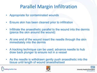 Parallel Margin Infiltration
• Appropriate for contaminated wounds
• Ensure skin has been cleaned prior to infiltration
• Infiltrate the anaesthetic parallel to the wound into the dermis
(pierce the skin around the wound)
• At one end of the wound insert the needle through the skin
immediately into the dermis
• A tracking technique can be used; advance needle to hub
draw back plunger to ensure not in a vessel
• As the needle is withdrawn gently push anaesthetic into the
tissue until length of wound anaesthetised
 