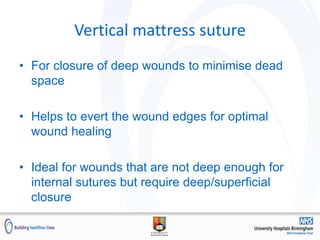 Vertical mattress suture
• For closure of deep wounds to minimise dead
space
• Helps to evert the wound edges for optimal
wound healing
• Ideal for wounds that are not deep enough for
internal sutures but require deep/superficial
closure
 