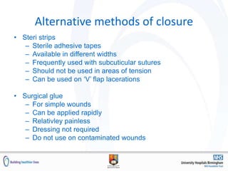 Alternative methods of closure
• Steri strips
– Sterile adhesive tapes
– Available in different widths
– Frequently used with subcuticular sutures
– Should not be used in areas of tension
– Can be used on ‘V’ flap lacerations
• Surgical glue
– For simple wounds
– Can be applied rapidly
– Relativley painless
– Dressing not required
– Do not use on contaminated wounds
 