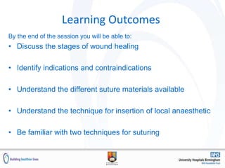 Learning Outcomes
By the end of the session you will be able to:
• Discuss the stages of wound healing
• Identify indications and contraindications
• Understand the different suture materials available
• Understand the technique for insertion of local anaesthetic
• Be familiar with two techniques for suturing
 
