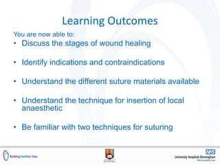 Learning Outcomes
You are now able to:
• Discuss the stages of wound healing
• Identify indications and contraindications
• Understand the different suture materials available
• Understand the technique for insertion of local
anaesthetic
• Be familiar with two techniques for suturing
 