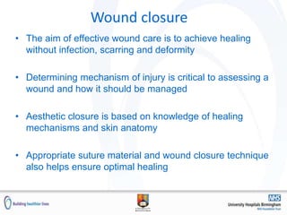 Wound closure
• The aim of effective wound care is to achieve healing
without infection, scarring and deformity
• Determining mechanism of injury is critical to assessing a
wound and how it should be managed
• Aesthetic closure is based on knowledge of healing
mechanisms and skin anatomy
• Appropriate suture material and wound closure technique
also helps ensure optimal healing
 