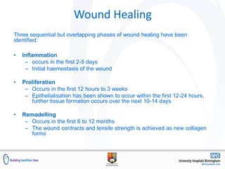 Wound Healing
Three sequential but overlapping phases of wound healing have been
identified:
• Inflammation
– occurs in the first 2-5 days
– Initial haemostasis of the wound
• Proliferation
– Occurs in the first 12 hours to 3 weeks
– Epithelialisation has been shown to occur within the first 12-24 hours,
further tissue formation occurs over the next 10-14 days
• Remodelling
– Occurs in the first 6 to 12 months
– The wound contracts and tensile strength is achieved as new collagen
forms
 