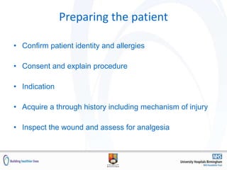 Preparing the patient
• Confirm patient identity and allergies
• Consent and explain procedure
• Indication
• Acquire a through history including mechanism of injury
• Inspect the wound and assess for analgesia
 